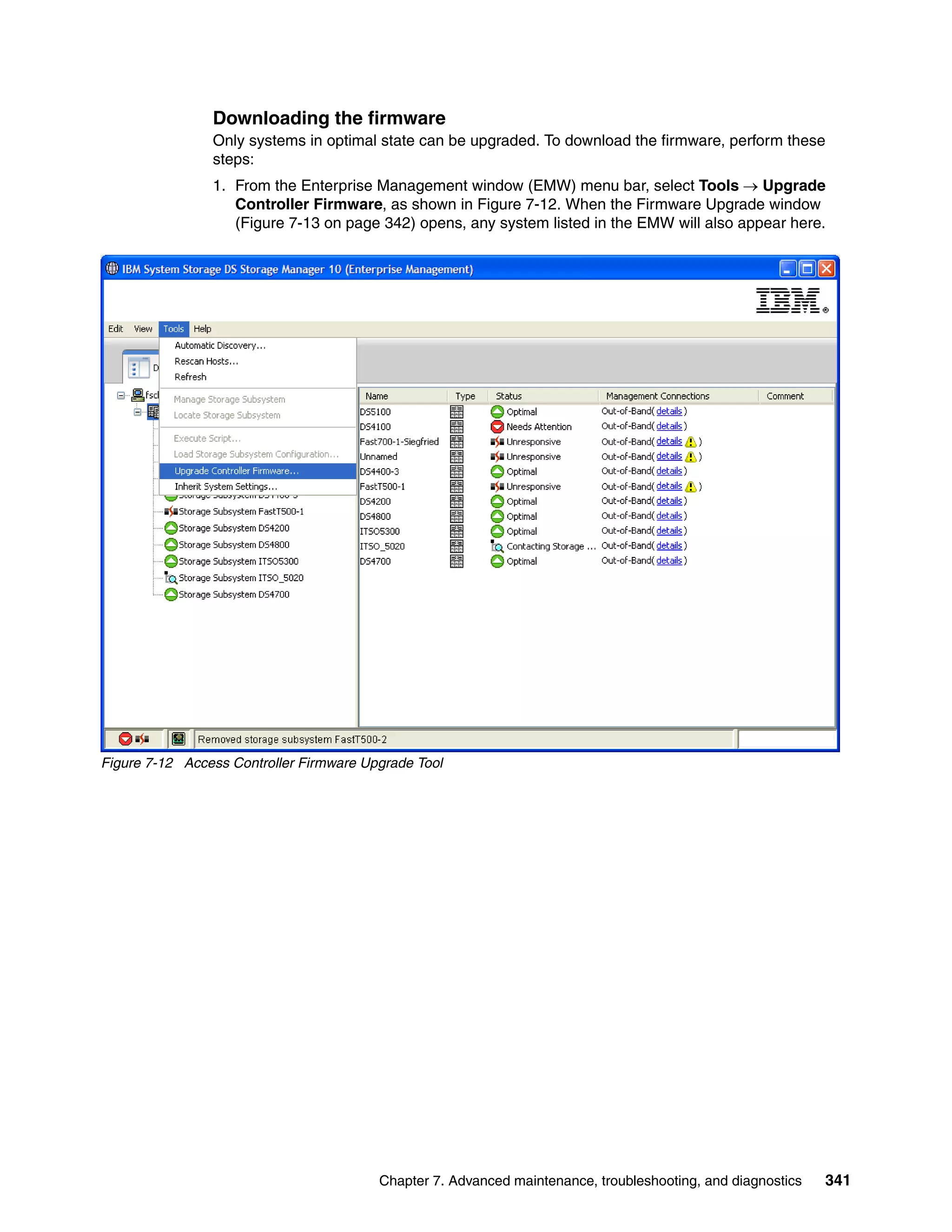 Downloading the firmware
                Only systems in optimal state can be upgraded. To download the firmware, perform these
                steps:
                1. From the Enterprise Management window (EMW) menu bar, select Tools  Upgrade
                   Controller Firmware, as shown in Figure 7-12. When the Firmware Upgrade window
                   (Figure 7-13 on page 342) opens, any system listed in the EMW will also appear here.




Figure 7-12 Access Controller Firmware Upgrade Tool




                                         Chapter 7. Advanced maintenance, troubleshooting, and diagnostics   341
 