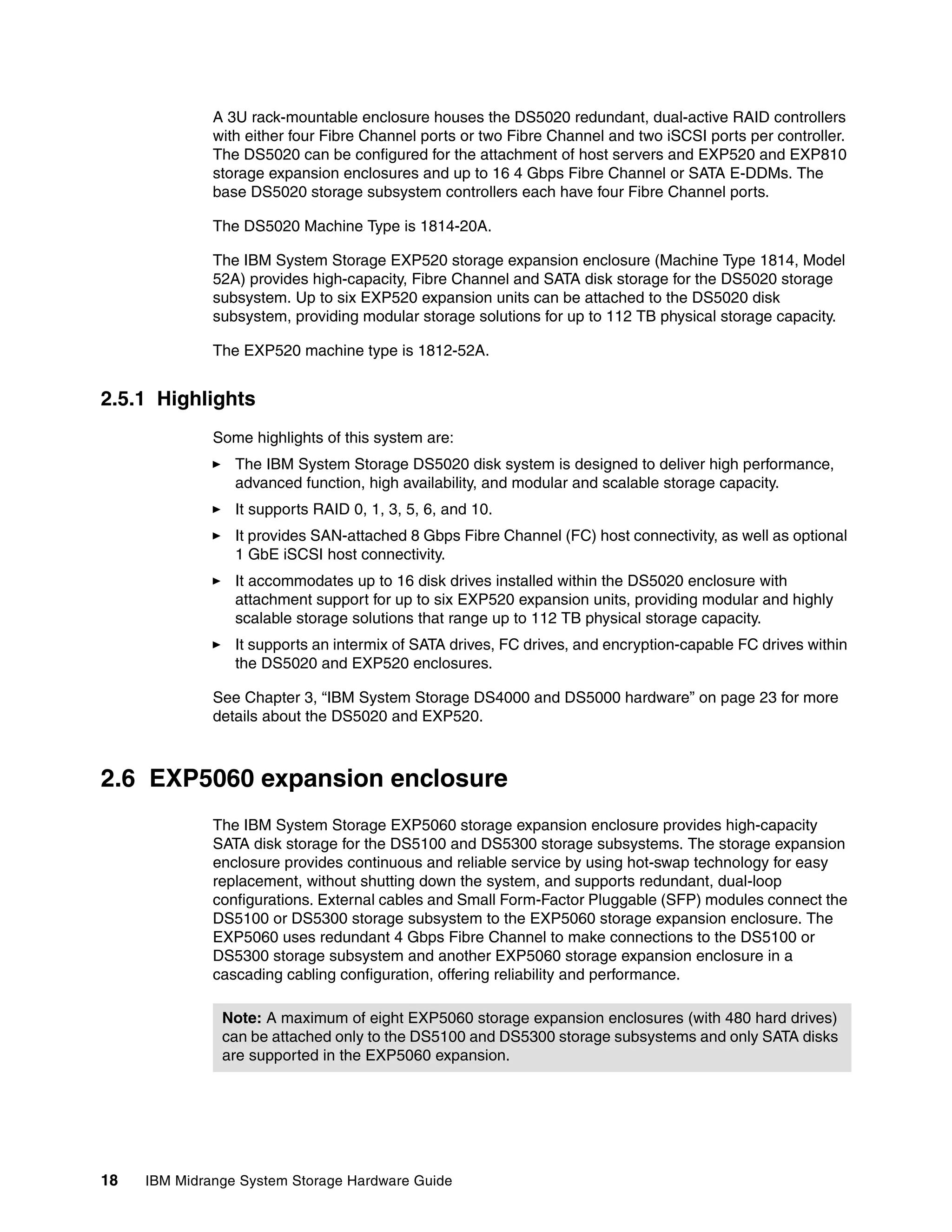 A 3U rack-mountable enclosure houses the DS5020 redundant, dual-active RAID controllers
              with either four Fibre Channel ports or two Fibre Channel and two iSCSI ports per controller.
              The DS5020 can be configured for the attachment of host servers and EXP520 and EXP810
              storage expansion enclosures and up to 16 4 Gbps Fibre Channel or SATA E-DDMs. The
              base DS5020 storage subsystem controllers each have four Fibre Channel ports.

              The DS5020 Machine Type is 1814-20A.

              The IBM System Storage EXP520 storage expansion enclosure (Machine Type 1814, Model
              52A) provides high-capacity, Fibre Channel and SATA disk storage for the DS5020 storage
              subsystem. Up to six EXP520 expansion units can be attached to the DS5020 disk
              subsystem, providing modular storage solutions for up to 112 TB physical storage capacity.

              The EXP520 machine type is 1812-52A.


2.5.1 Highlights
              Some highlights of this system are:
                 The IBM System Storage DS5020 disk system is designed to deliver high performance,
                 advanced function, high availability, and modular and scalable storage capacity.
                 It supports RAID 0, 1, 3, 5, 6, and 10.
                 It provides SAN-attached 8 Gbps Fibre Channel (FC) host connectivity, as well as optional
                 1 GbE iSCSI host connectivity.
                 It accommodates up to 16 disk drives installed within the DS5020 enclosure with
                 attachment support for up to six EXP520 expansion units, providing modular and highly
                 scalable storage solutions that range up to 112 TB physical storage capacity.
                 It supports an intermix of SATA drives, FC drives, and encryption-capable FC drives within
                 the DS5020 and EXP520 enclosures.

              See Chapter 3, “IBM System Storage DS4000 and DS5000 hardware” on page 23 for more
              details about the DS5020 and EXP520.



2.6 EXP5060 expansion enclosure
              The IBM System Storage EXP5060 storage expansion enclosure provides high-capacity
              SATA disk storage for the DS5100 and DS5300 storage subsystems. The storage expansion
              enclosure provides continuous and reliable service by using hot-swap technology for easy
              replacement, without shutting down the system, and supports redundant, dual-loop
              configurations. External cables and Small Form-Factor Pluggable (SFP) modules connect the
              DS5100 or DS5300 storage subsystem to the EXP5060 storage expansion enclosure. The
              EXP5060 uses redundant 4 Gbps Fibre Channel to make connections to the DS5100 or
              DS5300 storage subsystem and another EXP5060 storage expansion enclosure in a
              cascading cabling configuration, offering reliability and performance.

               Note: A maximum of eight EXP5060 storage expansion enclosures (with 480 hard drives)
               can be attached only to the DS5100 and DS5300 storage subsystems and only SATA disks
               are supported in the EXP5060 expansion.




18   IBM Midrange System Storage Hardware Guide
 