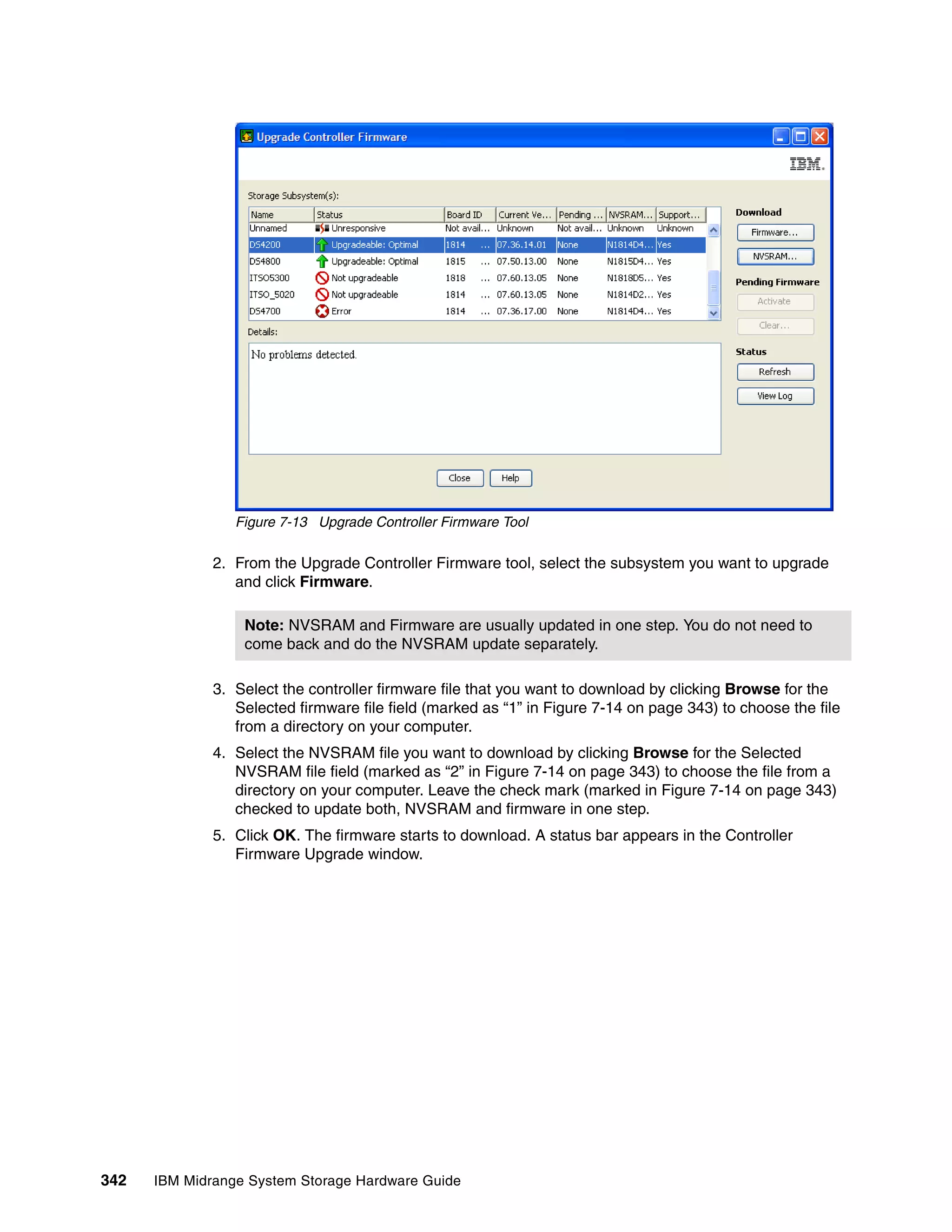 Figure 7-13 Upgrade Controller Firmware Tool

              2. From the Upgrade Controller Firmware tool, select the subsystem you want to upgrade
                 and click Firmware.

                  Note: NVSRAM and Firmware are usually updated in one step. You do not need to
                  come back and do the NVSRAM update separately.

              3. Select the controller firmware file that you want to download by clicking Browse for the
                 Selected firmware file field (marked as “1” in Figure 7-14 on page 343) to choose the file
                 from a directory on your computer.
              4. Select the NVSRAM file you want to download by clicking Browse for the Selected
                 NVSRAM file field (marked as “2” in Figure 7-14 on page 343) to choose the file from a
                 directory on your computer. Leave the check mark (marked in Figure 7-14 on page 343)
                 checked to update both, NVSRAM and firmware in one step.
              5. Click OK. The firmware starts to download. A status bar appears in the Controller
                 Firmware Upgrade window.




342   IBM Midrange System Storage Hardware Guide
 