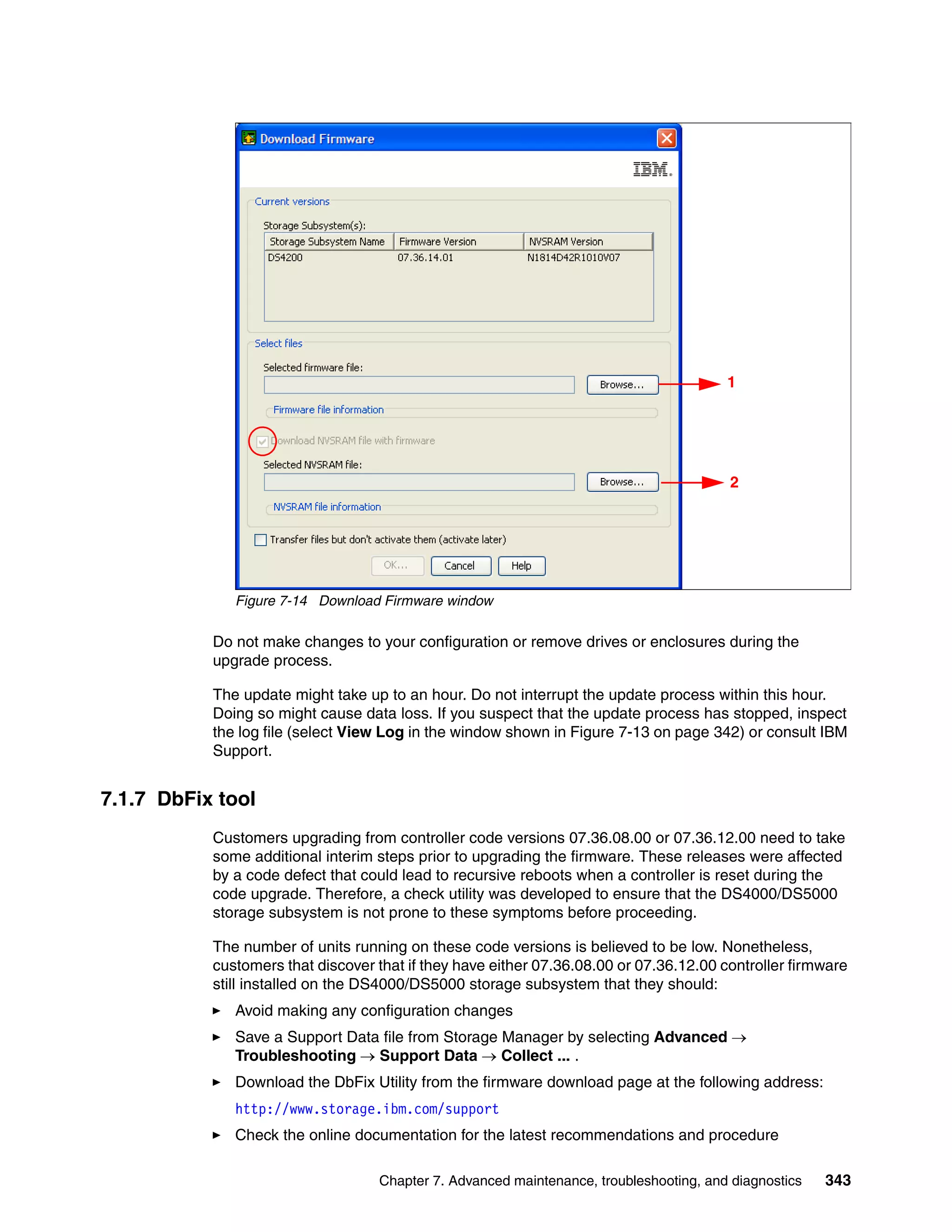1




                                                                                        2




              Figure 7-14 Download Firmware window

           Do not make changes to your configuration or remove drives or enclosures during the
           upgrade process.

           The update might take up to an hour. Do not interrupt the update process within this hour.
           Doing so might cause data loss. If you suspect that the update process has stopped, inspect
           the log file (select View Log in the window shown in Figure 7-13 on page 342) or consult IBM
           Support.


7.1.7 DbFix tool
           Customers upgrading from controller code versions 07.36.08.00 or 07.36.12.00 need to take
           some additional interim steps prior to upgrading the firmware. These releases were affected
           by a code defect that could lead to recursive reboots when a controller is reset during the
           code upgrade. Therefore, a check utility was developed to ensure that the DS4000/DS5000
           storage subsystem is not prone to these symptoms before proceeding.

           The number of units running on these code versions is believed to be low. Nonetheless,
           customers that discover that if they have either 07.36.08.00 or 07.36.12.00 controller firmware
           still installed on the DS4000/DS5000 storage subsystem that they should:
              Avoid making any configuration changes
              Save a Support Data file from Storage Manager by selecting Advanced 
              Troubleshooting  Support Data  Collect ... .
              Download the DbFix Utility from the firmware download page at the following address:
              http://www.storage.ibm.com/support
              Check the online documentation for the latest recommendations and procedure

                                   Chapter 7. Advanced maintenance, troubleshooting, and diagnostics   343
 