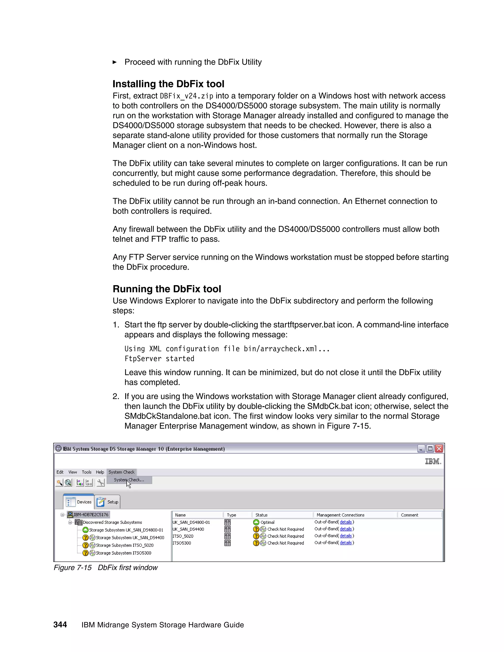 Proceed with running the DbFix Utility

                 Installing the DbFix tool
                 First, extract DBFix_v24.zip into a temporary folder on a Windows host with network access
                 to both controllers on the DS4000/DS5000 storage subsystem. The main utility is normally
                 run on the workstation with Storage Manager already installed and configured to manage the
                 DS4000/DS5000 storage subsystem that needs to be checked. However, there is also a
                 separate stand-alone utility provided for those customers that normally run the Storage
                 Manager client on a non-Windows host.

                 The DbFix utility can take several minutes to complete on larger configurations. It can be run
                 concurrently, but might cause some performance degradation. Therefore, this should be
                 scheduled to be run during off-peak hours.

                 The DbFix utility cannot be run through an in-band connection. An Ethernet connection to
                 both controllers is required.

                 Any firewall between the DbFix utility and the DS4000/DS5000 controllers must allow both
                 telnet and FTP traffic to pass.

                 Any FTP Server service running on the Windows workstation must be stopped before starting
                 the DbFix procedure.

                 Running the DbFix tool
                 Use Windows Explorer to navigate into the DbFix subdirectory and perform the following
                 steps:
                 1. Start the ftp server by double-clicking the startftpserver.bat icon. A command-line interface
                    appears and displays the following message:
                    Using XML configuration file bin/arraycheck.xml...
                    FtpServer started
                    Leave this window running. It can be minimized, but do not close it until the DbFix utility
                    has completed.
                 2. If you are using the Windows workstation with Storage Manager client already configured,
                    then launch the DbFix utility by double-clicking the SMdbCk.bat icon; otherwise, select the
                    SMdbCkStandalone.bat icon. The first window looks very similar to the normal Storage
                    Manager Enterprise Management window, as shown in Figure 7-15.




Figure 7-15 DbFix first window




344     IBM Midrange System Storage Hardware Guide
 