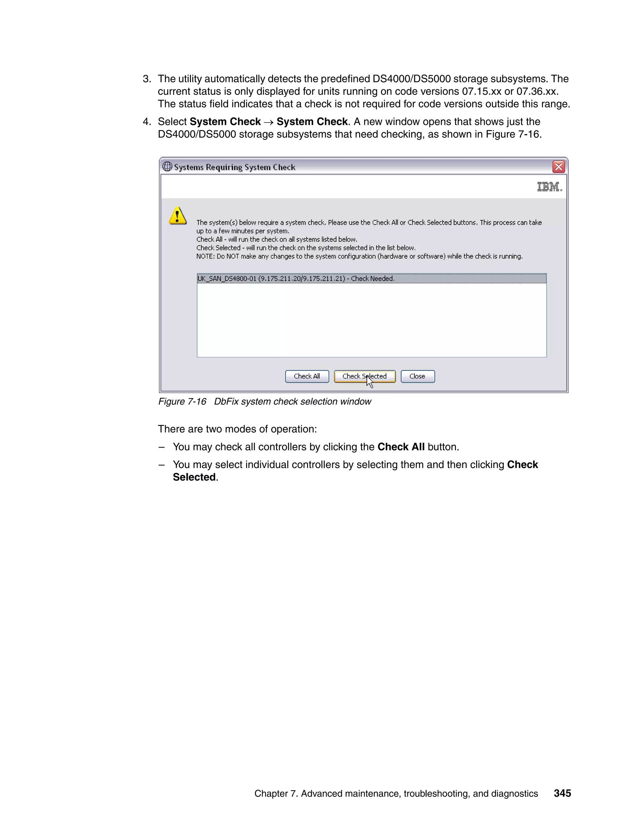 3. The utility automatically detects the predefined DS4000/DS5000 storage subsystems. The
   current status is only displayed for units running on code versions 07.15.xx or 07.36.xx.
   The status field indicates that a check is not required for code versions outside this range.
4. Select System Check  System Check. A new window opens that shows just the
   DS4000/DS5000 storage subsystems that need checking, as shown in Figure 7-16.




   Figure 7-16 DbFix system check selection window

   There are two modes of operation:
   – You may check all controllers by clicking the Check All button.
   – You may select individual controllers by selecting them and then clicking Check
     Selected.




                         Chapter 7. Advanced maintenance, troubleshooting, and diagnostics   345
 