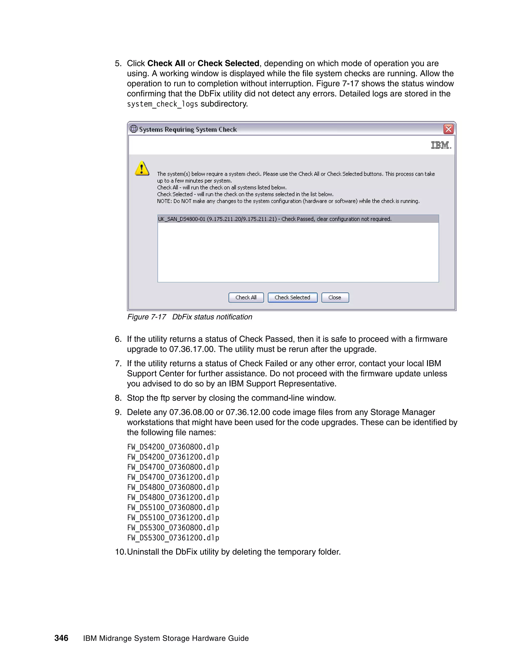 5. Click Check All or Check Selected, depending on which mode of operation you are
                 using. A working window is displayed while the file system checks are running. Allow the
                 operation to run to completion without interruption. Figure 7-17 shows the status window
                 confirming that the DbFix utility did not detect any errors. Detailed logs are stored in the
                 system_check_logs subdirectory.




                 Figure 7-17 DbFix status notification

              6. If the utility returns a status of Check Passed, then it is safe to proceed with a firmware
                 upgrade to 07.36.17.00. The utility must be rerun after the upgrade.
              7. If the utility returns a status of Check Failed or any other error, contact your local IBM
                 Support Center for further assistance. Do not proceed with the firmware update unless
                 you advised to do so by an IBM Support Representative.
              8. Stop the ftp server by closing the command-line window.
              9. Delete any 07.36.08.00 or 07.36.12.00 code image files from any Storage Manager
                 workstations that might have been used for the code upgrades. These can be identified by
                 the following file names:
                 FW_DS4200_07360800.dlp
                 FW_DS4200_07361200.dlp
                 FW_DS4700_07360800.dlp
                 FW_DS4700_07361200.dlp
                 FW_DS4800_07360800.dlp
                 FW_DS4800_07361200.dlp
                 FW_DS5100_07360800.dlp
                 FW_DS5100_07361200.dlp
                 FW_DS5300_07360800.dlp
                 FW_DS5300_07361200.dlp
              10.Uninstall the DbFix utility by deleting the temporary folder.




346   IBM Midrange System Storage Hardware Guide
 
