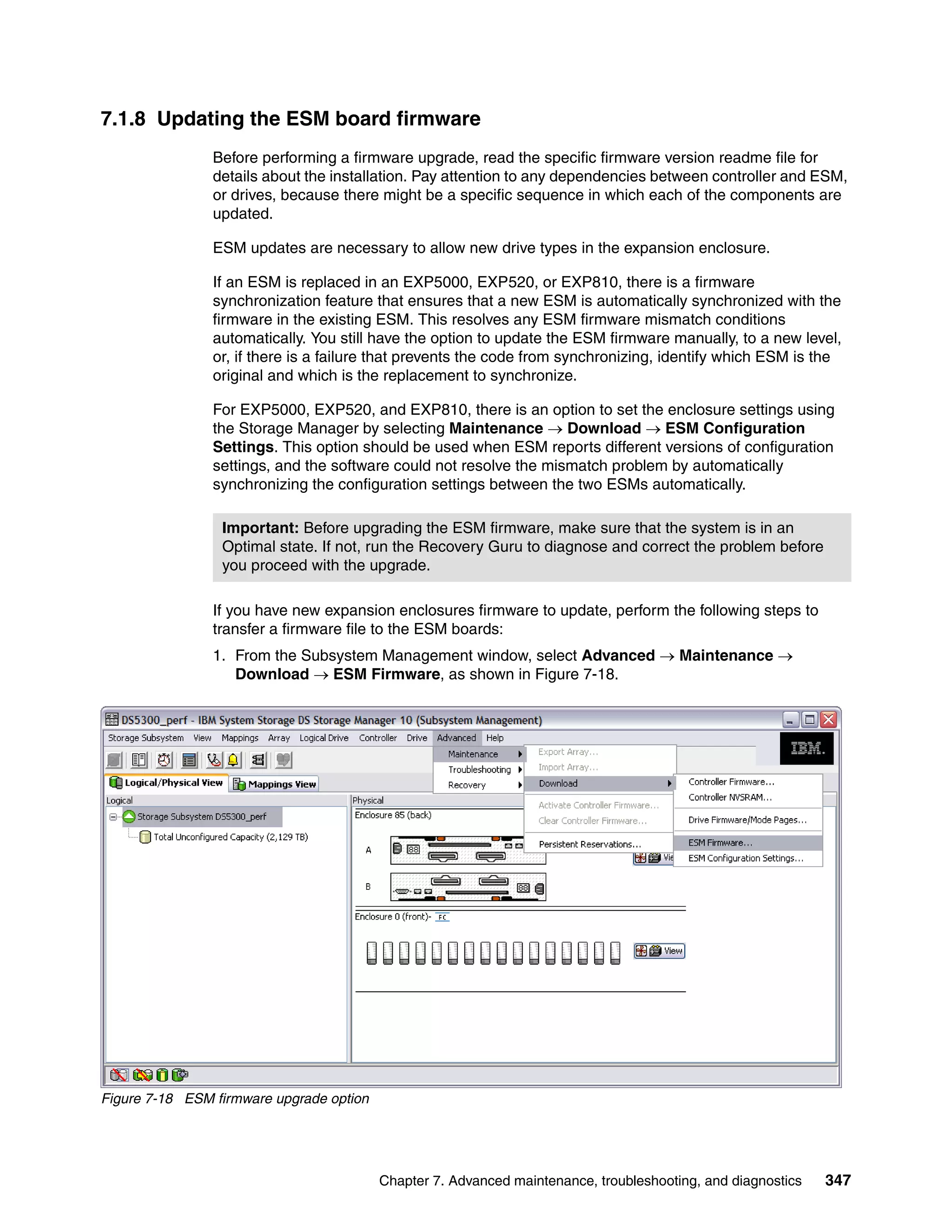 7.1.8 Updating the ESM board firmware
                Before performing a firmware upgrade, read the specific firmware version readme file for
                details about the installation. Pay attention to any dependencies between controller and ESM,
                or drives, because there might be a specific sequence in which each of the components are
                updated.

                ESM updates are necessary to allow new drive types in the expansion enclosure.

                If an ESM is replaced in an EXP5000, EXP520, or EXP810, there is a firmware
                synchronization feature that ensures that a new ESM is automatically synchronized with the
                firmware in the existing ESM. This resolves any ESM firmware mismatch conditions
                automatically. You still have the option to update the ESM firmware manually, to a new level,
                or, if there is a failure that prevents the code from synchronizing, identify which ESM is the
                original and which is the replacement to synchronize.

                For EXP5000, EXP520, and EXP810, there is an option to set the enclosure settings using
                the Storage Manager by selecting Maintenance  Download  ESM Configuration
                Settings. This option should be used when ESM reports different versions of configuration
                settings, and the software could not resolve the mismatch problem by automatically
                synchronizing the configuration settings between the two ESMs automatically.

                 Important: Before upgrading the ESM firmware, make sure that the system is in an
                 Optimal state. If not, run the Recovery Guru to diagnose and correct the problem before
                 you proceed with the upgrade.

                If you have new expansion enclosures firmware to update, perform the following steps to
                transfer a firmware file to the ESM boards:
                1. From the Subsystem Management window, select Advanced  Maintenance 
                   Download  ESM Firmware, as shown in Figure 7-18.




Figure 7-18 ESM firmware upgrade option




                                          Chapter 7. Advanced maintenance, troubleshooting, and diagnostics   347
 