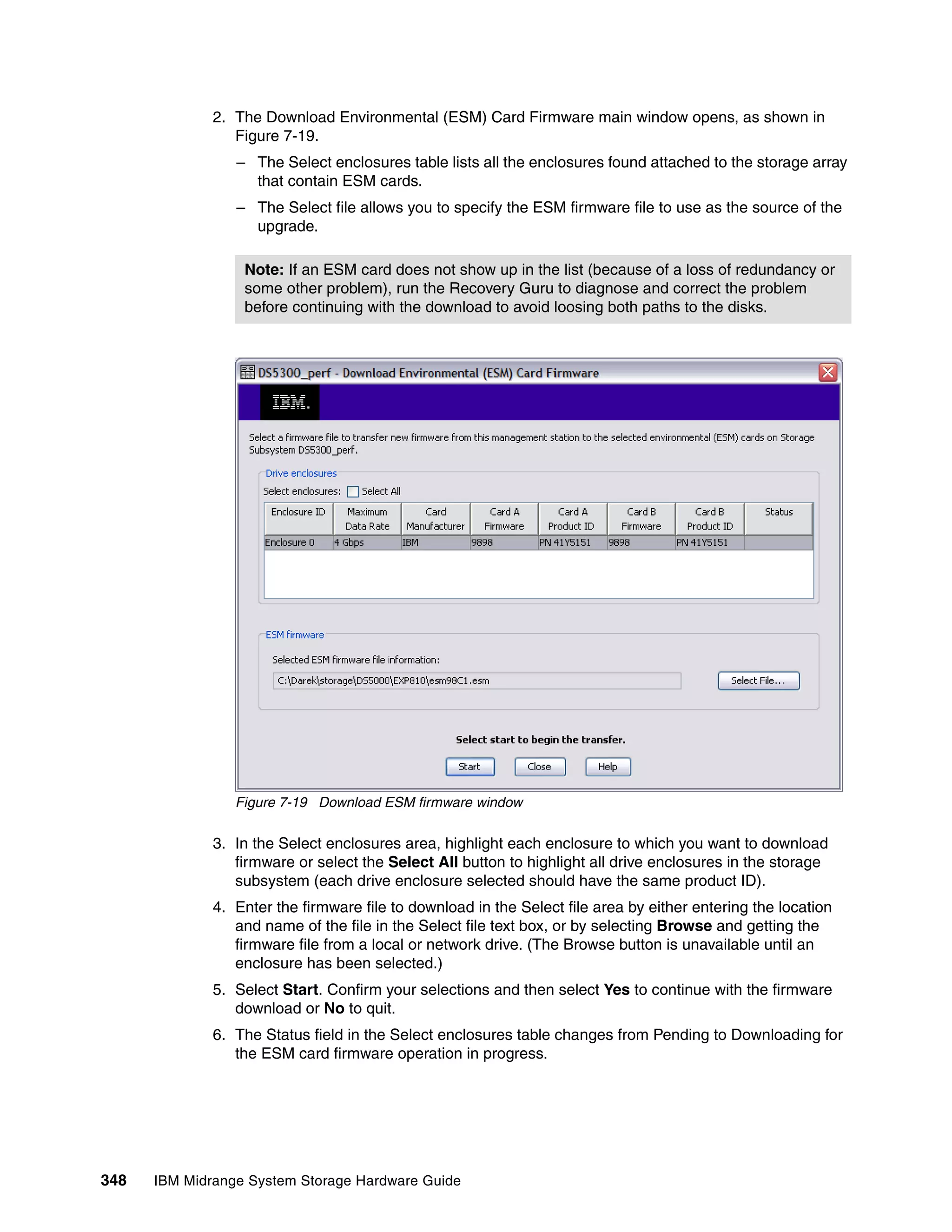 2. The Download Environmental (ESM) Card Firmware main window opens, as shown in
                 Figure 7-19.
                 – The Select enclosures table lists all the enclosures found attached to the storage array
                   that contain ESM cards.
                 – The Select file allows you to specify the ESM firmware file to use as the source of the
                   upgrade.

                  Note: If an ESM card does not show up in the list (because of a loss of redundancy or
                  some other problem), run the Recovery Guru to diagnose and correct the problem
                  before continuing with the download to avoid loosing both paths to the disks.




                 Figure 7-19 Download ESM firmware window

              3. In the Select enclosures area, highlight each enclosure to which you want to download
                 firmware or select the Select All button to highlight all drive enclosures in the storage
                 subsystem (each drive enclosure selected should have the same product ID).
              4. Enter the firmware file to download in the Select file area by either entering the location
                 and name of the file in the Select file text box, or by selecting Browse and getting the
                 firmware file from a local or network drive. (The Browse button is unavailable until an
                 enclosure has been selected.)
              5. Select Start. Confirm your selections and then select Yes to continue with the firmware
                 download or No to quit.
              6. The Status field in the Select enclosures table changes from Pending to Downloading for
                 the ESM card firmware operation in progress.




348   IBM Midrange System Storage Hardware Guide
 