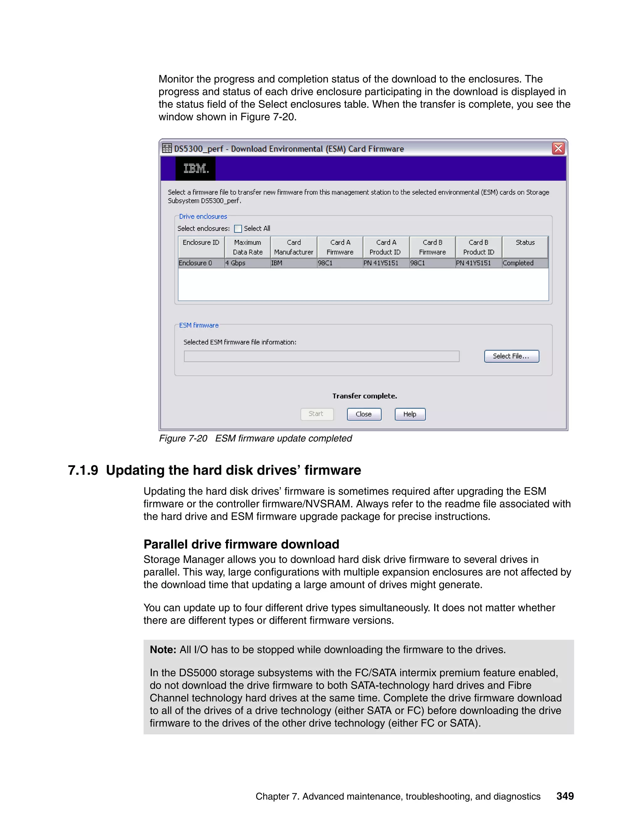 Monitor the progress and completion status of the download to the enclosures. The
              progress and status of each drive enclosure participating in the download is displayed in
              the status field of the Select enclosures table. When the transfer is complete, you see the
              window shown in Figure 7-20.




              Figure 7-20 ESM firmware update completed


7.1.9 Updating the hard disk drives’ firmware
           Updating the hard disk drives’ firmware is sometimes required after upgrading the ESM
           firmware or the controller firmware/NVSRAM. Always refer to the readme file associated with
           the hard drive and ESM firmware upgrade package for precise instructions.

           Parallel drive firmware download
           Storage Manager allows you to download hard disk drive firmware to several drives in
           parallel. This way, large configurations with multiple expansion enclosures are not affected by
           the download time that updating a large amount of drives might generate.

           You can update up to four different drive types simultaneously. It does not matter whether
           there are different types or different firmware versions.

            Note: All I/O has to be stopped while downloading the firmware to the drives.

            In the DS5000 storage subsystems with the FC/SATA intermix premium feature enabled,
            do not download the drive firmware to both SATA-technology hard drives and Fibre
            Channel technology hard drives at the same time. Complete the drive firmware download
            to all of the drives of a drive technology (either SATA or FC) before downloading the drive
            firmware to the drives of the other drive technology (either FC or SATA).




                                   Chapter 7. Advanced maintenance, troubleshooting, and diagnostics    349
 