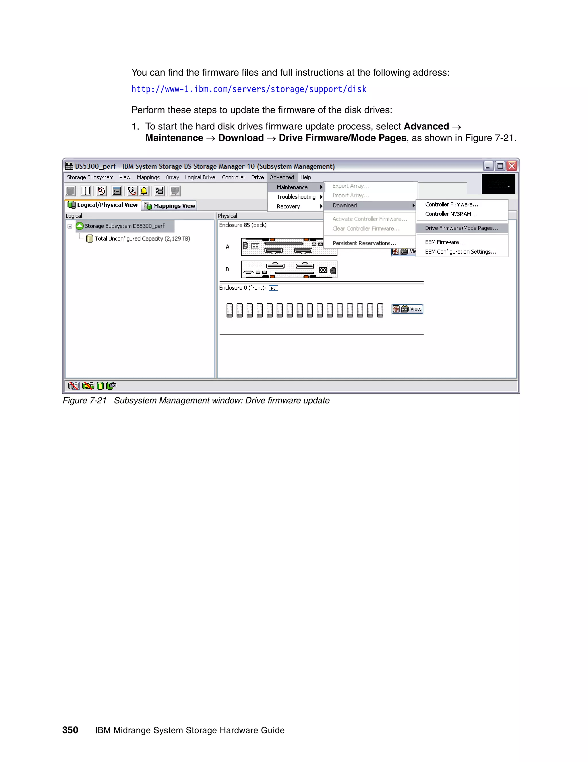 You can find the firmware files and full instructions at the following address:
                http://www-1.ibm.com/servers/storage/support/disk

                Perform these steps to update the firmware of the disk drives:
                1. To start the hard disk drives firmware update process, select Advanced 
                   Maintenance  Download  Drive Firmware/Mode Pages, as shown in Figure 7-21.




Figure 7-21 Subsystem Management window: Drive firmware update




350    IBM Midrange System Storage Hardware Guide
 