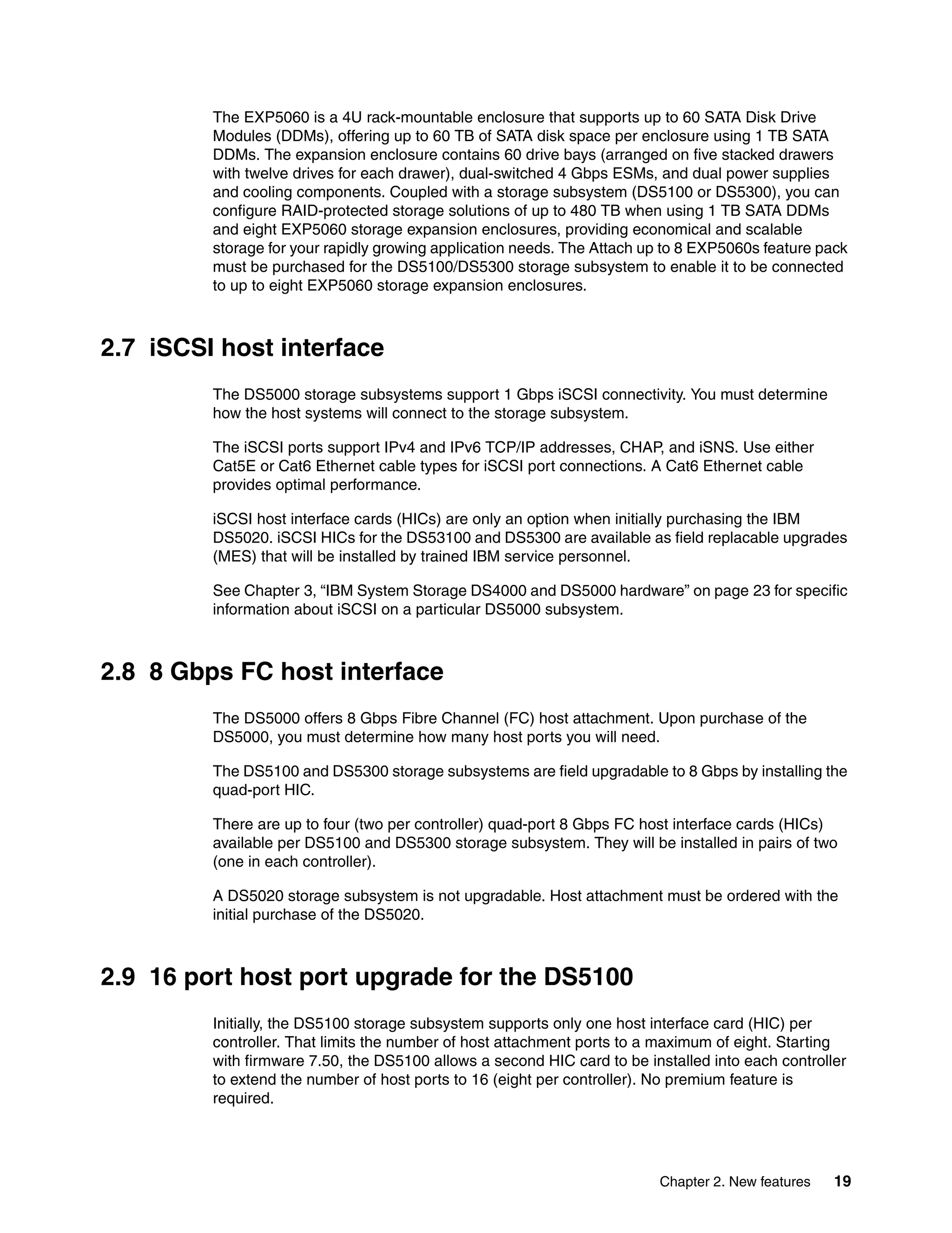The EXP5060 is a 4U rack-mountable enclosure that supports up to 60 SATA Disk Drive
         Modules (DDMs), offering up to 60 TB of SATA disk space per enclosure using 1 TB SATA
         DDMs. The expansion enclosure contains 60 drive bays (arranged on five stacked drawers
         with twelve drives for each drawer), dual-switched 4 Gbps ESMs, and dual power supplies
         and cooling components. Coupled with a storage subsystem (DS5100 or DS5300), you can
         configure RAID-protected storage solutions of up to 480 TB when using 1 TB SATA DDMs
         and eight EXP5060 storage expansion enclosures, providing economical and scalable
         storage for your rapidly growing application needs. The Attach up to 8 EXP5060s feature pack
         must be purchased for the DS5100/DS5300 storage subsystem to enable it to be connected
         to up to eight EXP5060 storage expansion enclosures.



2.7 iSCSI host interface
         The DS5000 storage subsystems support 1 Gbps iSCSI connectivity. You must determine
         how the host systems will connect to the storage subsystem.

         The iSCSI ports support IPv4 and IPv6 TCP/IP addresses, CHAP, and iSNS. Use either
         Cat5E or Cat6 Ethernet cable types for iSCSI port connections. A Cat6 Ethernet cable
         provides optimal performance.

         iSCSI host interface cards (HICs) are only an option when initially purchasing the IBM
         DS5020. iSCSI HICs for the DS53100 and DS5300 are available as field replacable upgrades
         (MES) that will be installed by trained IBM service personnel.

         See Chapter 3, “IBM System Storage DS4000 and DS5000 hardware” on page 23 for specific
         information about iSCSI on a particular DS5000 subsystem.



2.8 8 Gbps FC host interface
         The DS5000 offers 8 Gbps Fibre Channel (FC) host attachment. Upon purchase of the
         DS5000, you must determine how many host ports you will need.

         The DS5100 and DS5300 storage subsystems are field upgradable to 8 Gbps by installing the
         quad-port HIC.

         There are up to four (two per controller) quad-port 8 Gbps FC host interface cards (HICs)
         available per DS5100 and DS5300 storage subsystem. They will be installed in pairs of two
         (one in each controller).

         A DS5020 storage subsystem is not upgradable. Host attachment must be ordered with the
         initial purchase of the DS5020.



2.9 16 port host port upgrade for the DS5100
         Initially, the DS5100 storage subsystem supports only one host interface card (HIC) per
         controller. That limits the number of host attachment ports to a maximum of eight. Starting
         with firmware 7.50, the DS5100 allows a second HIC card to be installed into each controller
         to extend the number of host ports to 16 (eight per controller). No premium feature is
         required.




                                                                         Chapter 2. New features   19
 
