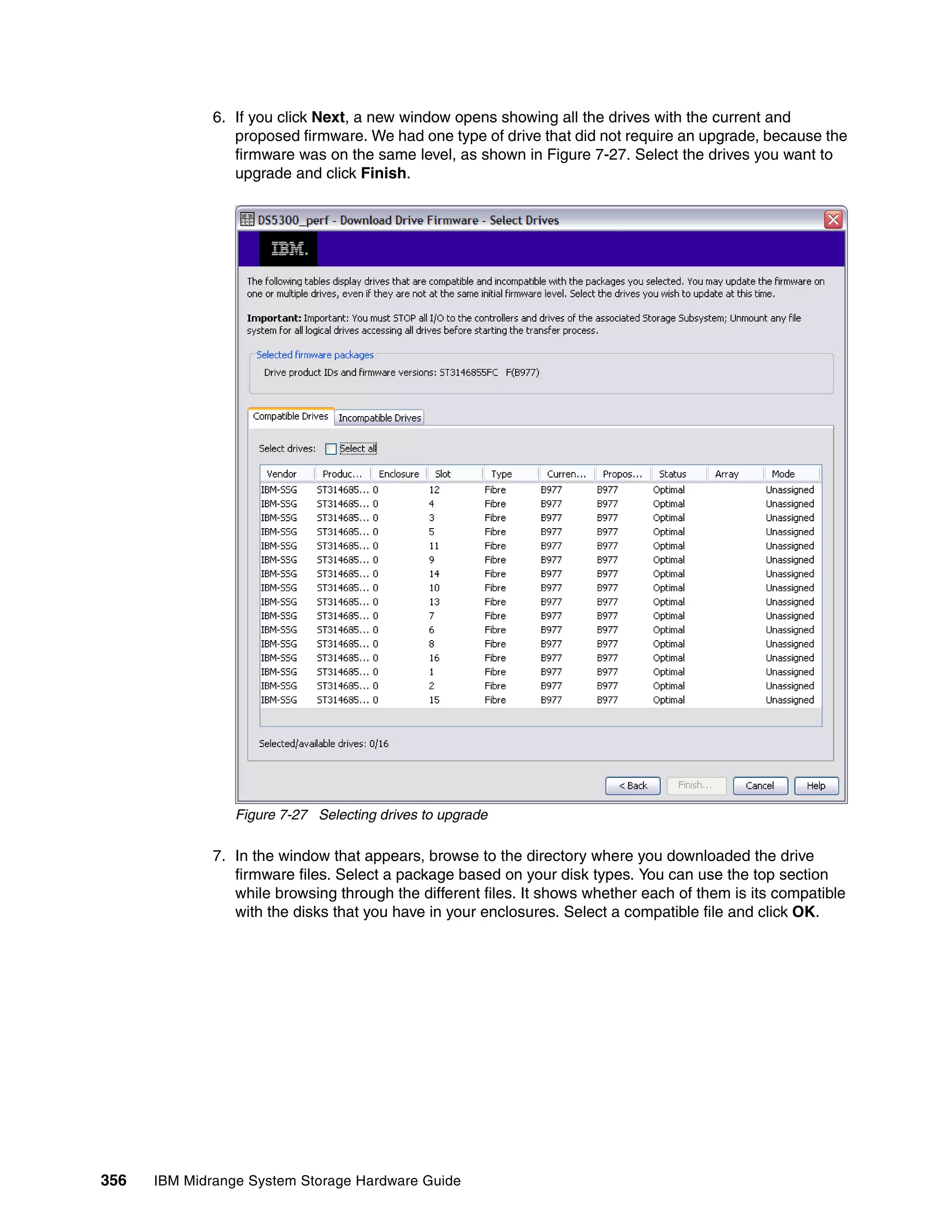 6. If you click Next, a new window opens showing all the drives with the current and
                 proposed firmware. We had one type of drive that did not require an upgrade, because the
                 firmware was on the same level, as shown in Figure 7-27. Select the drives you want to
                 upgrade and click Finish.




                 Figure 7-27 Selecting drives to upgrade

              7. In the window that appears, browse to the directory where you downloaded the drive
                 firmware files. Select a package based on your disk types. You can use the top section
                 while browsing through the different files. It shows whether each of them is its compatible
                 with the disks that you have in your enclosures. Select a compatible file and click OK.




356   IBM Midrange System Storage Hardware Guide
 