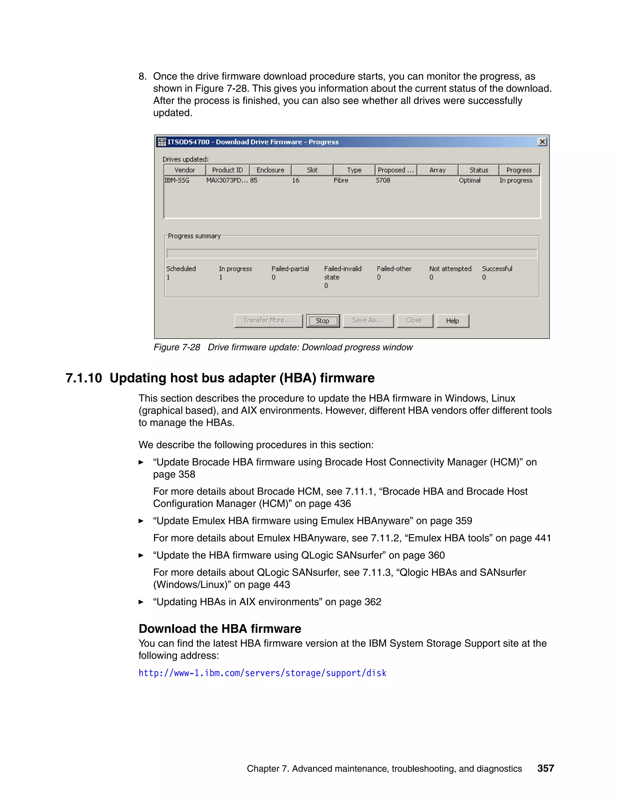 8. Once the drive firmware download procedure starts, you can monitor the progress, as
              shown in Figure 7-28. This gives you information about the current status of the download.
              After the process is finished, you can also see whether all drives were successfully
              updated.




              Figure 7-28 Drive firmware update: Download progress window


7.1.10 Updating host bus adapter (HBA) firmware
           This section describes the procedure to update the HBA firmware in Windows, Linux
           (graphical based), and AIX environments. However, different HBA vendors offer different tools
           to manage the HBAs.

           We describe the following procedures in this section:
              “Update Brocade HBA firmware using Brocade Host Connectivity Manager (HCM)” on
              page 358
              For more details about Brocade HCM, see 7.11.1, “Brocade HBA and Brocade Host
              Configuration Manager (HCM)” on page 436
              “Update Emulex HBA firmware using Emulex HBAnyware” on page 359
              For more details about Emulex HBAnyware, see 7.11.2, “Emulex HBA tools” on page 441
              “Update the HBA firmware using QLogic SANsurfer” on page 360
              For more details about QLogic SANsurfer, see 7.11.3, “Qlogic HBAs and SANsurfer
              (Windows/Linux)” on page 443
              “Updating HBAs in AIX environments” on page 362

           Download the HBA firmware
           You can find the latest HBA firmware version at the IBM System Storage Support site at the
           following address:
           http://www-1.ibm.com/servers/storage/support/disk




                                   Chapter 7. Advanced maintenance, troubleshooting, and diagnostics   357
 