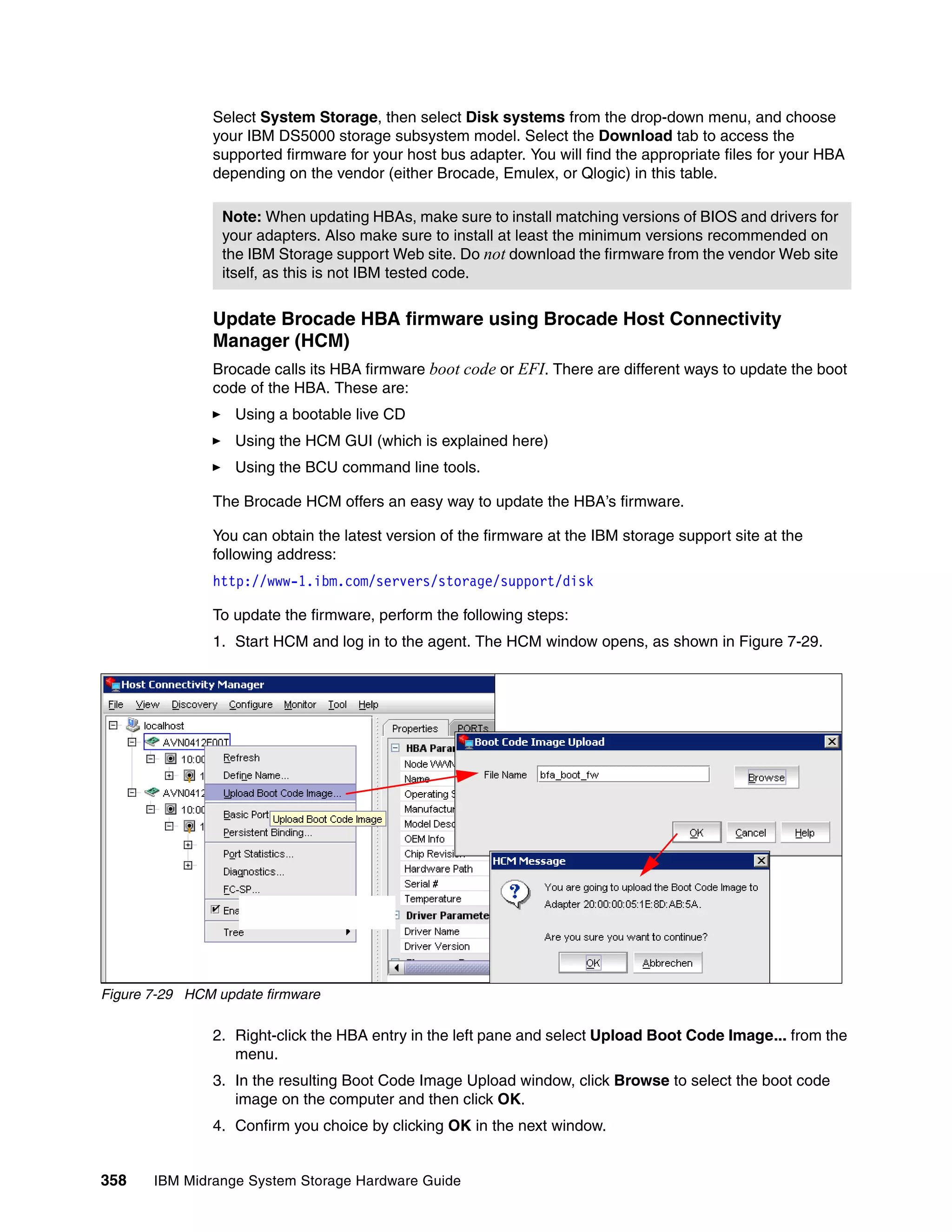Select System Storage, then select Disk systems from the drop-down menu, and choose
               your IBM DS5000 storage subsystem model. Select the Download tab to access the
               supported firmware for your host bus adapter. You will find the appropriate files for your HBA
               depending on the vendor (either Brocade, Emulex, or Qlogic) in this table.

                 Note: When updating HBAs, make sure to install matching versions of BIOS and drivers for
                 your adapters. Also make sure to install at least the minimum versions recommended on
                 the IBM Storage support Web site. Do not download the firmware from the vendor Web site
                 itself, as this is not IBM tested code.


               Update Brocade HBA firmware using Brocade Host Connectivity
               Manager (HCM)
               Brocade calls its HBA firmware boot code or EFI. There are different ways to update the boot
               code of the HBA. These are:
                   Using a bootable live CD
                   Using the HCM GUI (which is explained here)
                   Using the BCU command line tools.

               The Brocade HCM offers an easy way to update the HBA’s firmware.

               You can obtain the latest version of the firmware at the IBM storage support site at the
               following address:
               http://www-1.ibm.com/servers/storage/support/disk

               To update the firmware, perform the following steps:
               1. Start HCM and log in to the agent. The HCM window opens, as shown in Figure 7-29.




Figure 7-29 HCM update firmware

               2. Right-click the HBA entry in the left pane and select Upload Boot Code Image... from the
                  menu.
               3. In the resulting Boot Code Image Upload window, click Browse to select the boot code
                  image on the computer and then click OK.
               4. Confirm you choice by clicking OK in the next window.


358    IBM Midrange System Storage Hardware Guide
 