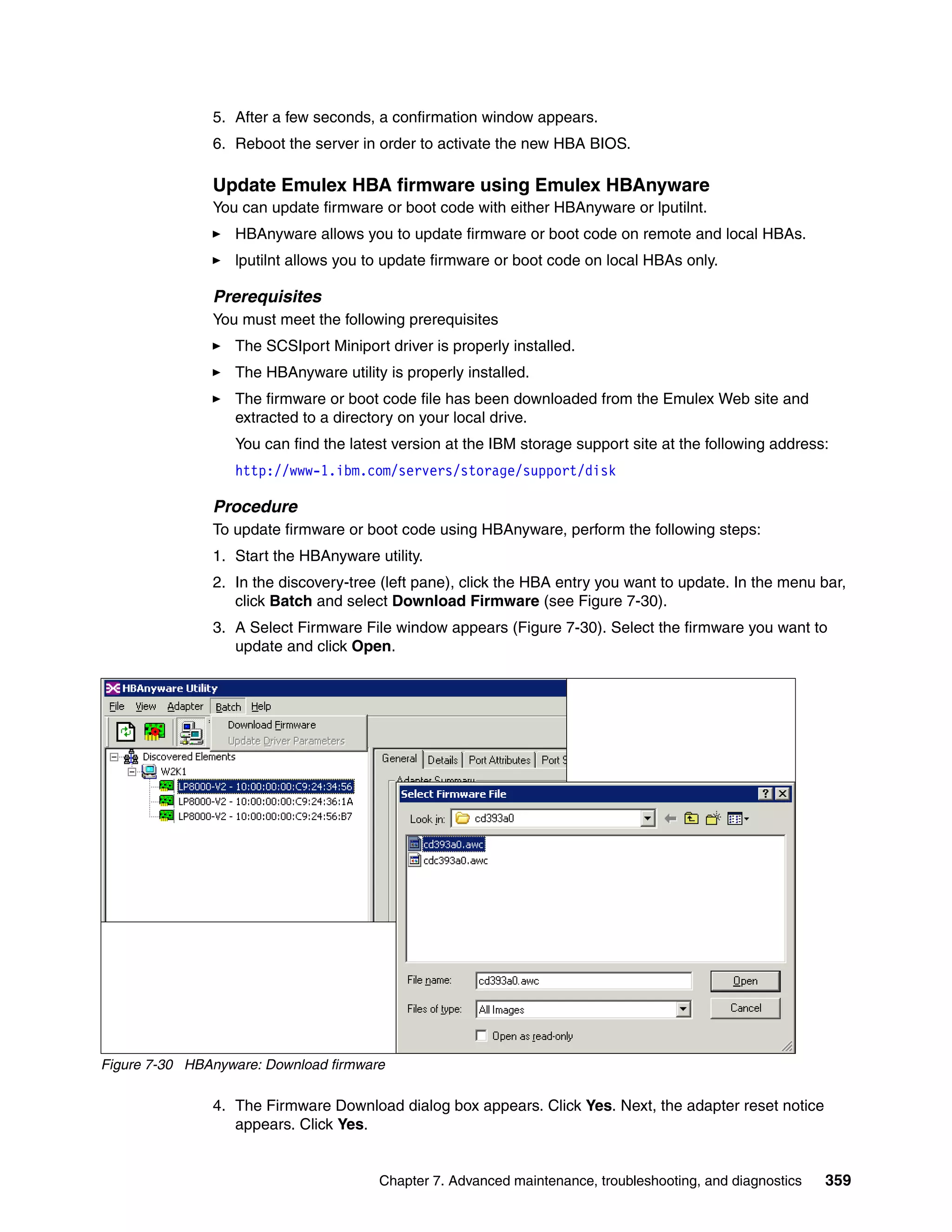 5. After a few seconds, a confirmation window appears.
               6. Reboot the server in order to activate the new HBA BIOS.

               Update Emulex HBA firmware using Emulex HBAnyware
               You can update firmware or boot code with either HBAnyware or lputilnt.
                  HBAnyware allows you to update firmware or boot code on remote and local HBAs.
                  lputilnt allows you to update firmware or boot code on local HBAs only.

               Prerequisites
               You must meet the following prerequisites
                  The SCSIport Miniport driver is properly installed.
                  The HBAnyware utility is properly installed.
                  The firmware or boot code file has been downloaded from the Emulex Web site and
                  extracted to a directory on your local drive.
                  You can find the latest version at the IBM storage support site at the following address:
                  http://www-1.ibm.com/servers/storage/support/disk

               Procedure
               To update firmware or boot code using HBAnyware, perform the following steps:
               1. Start the HBAnyware utility.
               2. In the discovery-tree (left pane), click the HBA entry you want to update. In the menu bar,
                  click Batch and select Download Firmware (see Figure 7-30).
               3. A Select Firmware File window appears (Figure 7-30). Select the firmware you want to
                  update and click Open.




Figure 7-30 HBAnyware: Download firmware

               4. The Firmware Download dialog box appears. Click Yes. Next, the adapter reset notice
                  appears. Click Yes.


                                       Chapter 7. Advanced maintenance, troubleshooting, and diagnostics   359
 