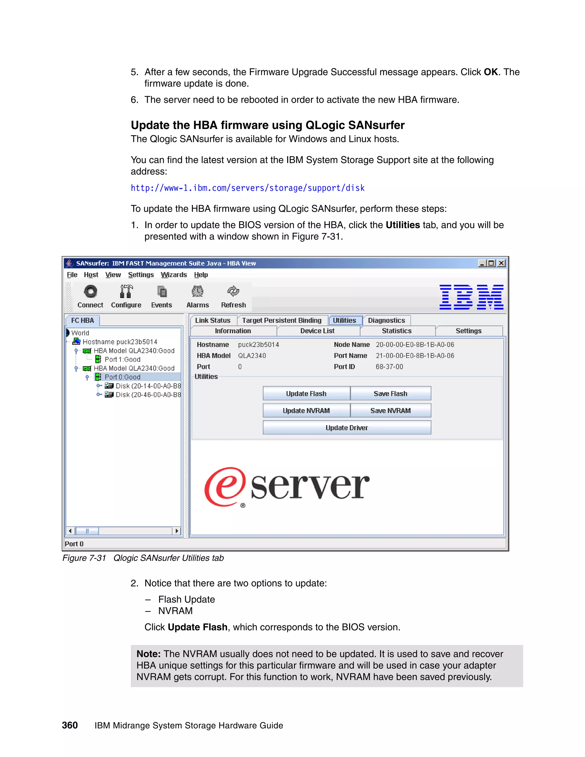 5. After a few seconds, the Firmware Upgrade Successful message appears. Click OK. The
                    firmware update is done.
                 6. The server need to be rebooted in order to activate the new HBA firmware.

                 Update the HBA firmware using QLogic SANsurfer
                 The Qlogic SANsurfer is available for Windows and Linux hosts.

                 You can find the latest version at the IBM System Storage Support site at the following
                 address:
                 http://www-1.ibm.com/servers/storage/support/disk

                 To update the HBA firmware using QLogic SANsurfer, perform these steps:
                 1. In order to update the BIOS version of the HBA, click the Utilities tab, and you will be
                    presented with a window shown in Figure 7-31.




Figure 7-31 Qlogic SANsurfer Utilities tab

                 2. Notice that there are two options to update:
                     – Flash Update
                     – NVRAM
                     Click Update Flash, which corresponds to the BIOS version.

                   Note: The NVRAM usually does not need to be updated. It is used to save and recover
                   HBA unique settings for this particular firmware and will be used in case your adapter
                   NVRAM gets corrupt. For this function to work, NVRAM have been saved previously.




360     IBM Midrange System Storage Hardware Guide
 