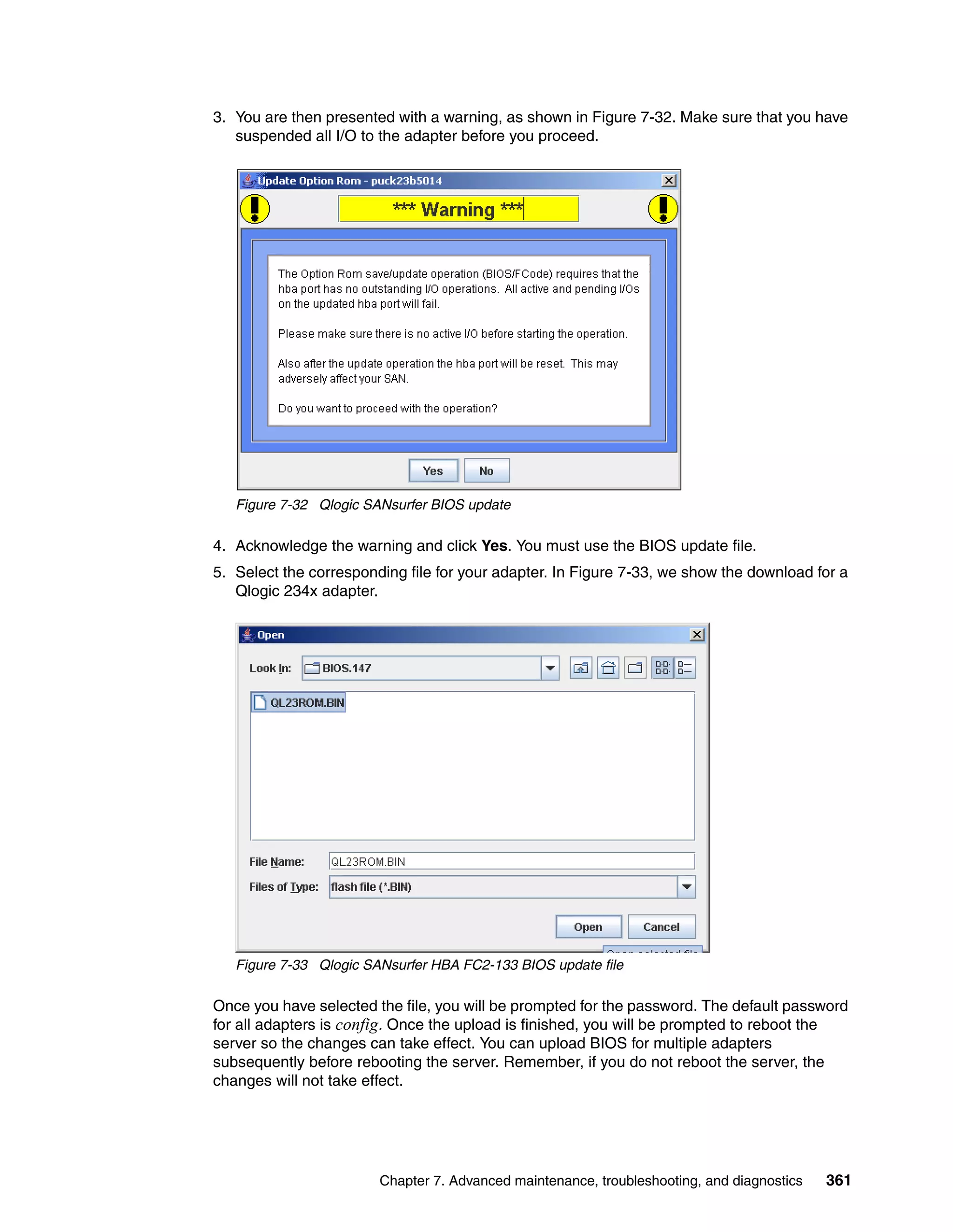 3. You are then presented with a warning, as shown in Figure 7-32. Make sure that you have
   suspended all I/O to the adapter before you proceed.




   Figure 7-32 Qlogic SANsurfer BIOS update

4. Acknowledge the warning and click Yes. You must use the BIOS update file.
5. Select the corresponding file for your adapter. In Figure 7-33, we show the download for a
   Qlogic 234x adapter.




   Figure 7-33 Qlogic SANsurfer HBA FC2-133 BIOS update file

Once you have selected the file, you will be prompted for the password. The default password
for all adapters is config. Once the upload is finished, you will be prompted to reboot the
server so the changes can take effect. You can upload BIOS for multiple adapters
subsequently before rebooting the server. Remember, if you do not reboot the server, the
changes will not take effect.




                        Chapter 7. Advanced maintenance, troubleshooting, and diagnostics   361
 