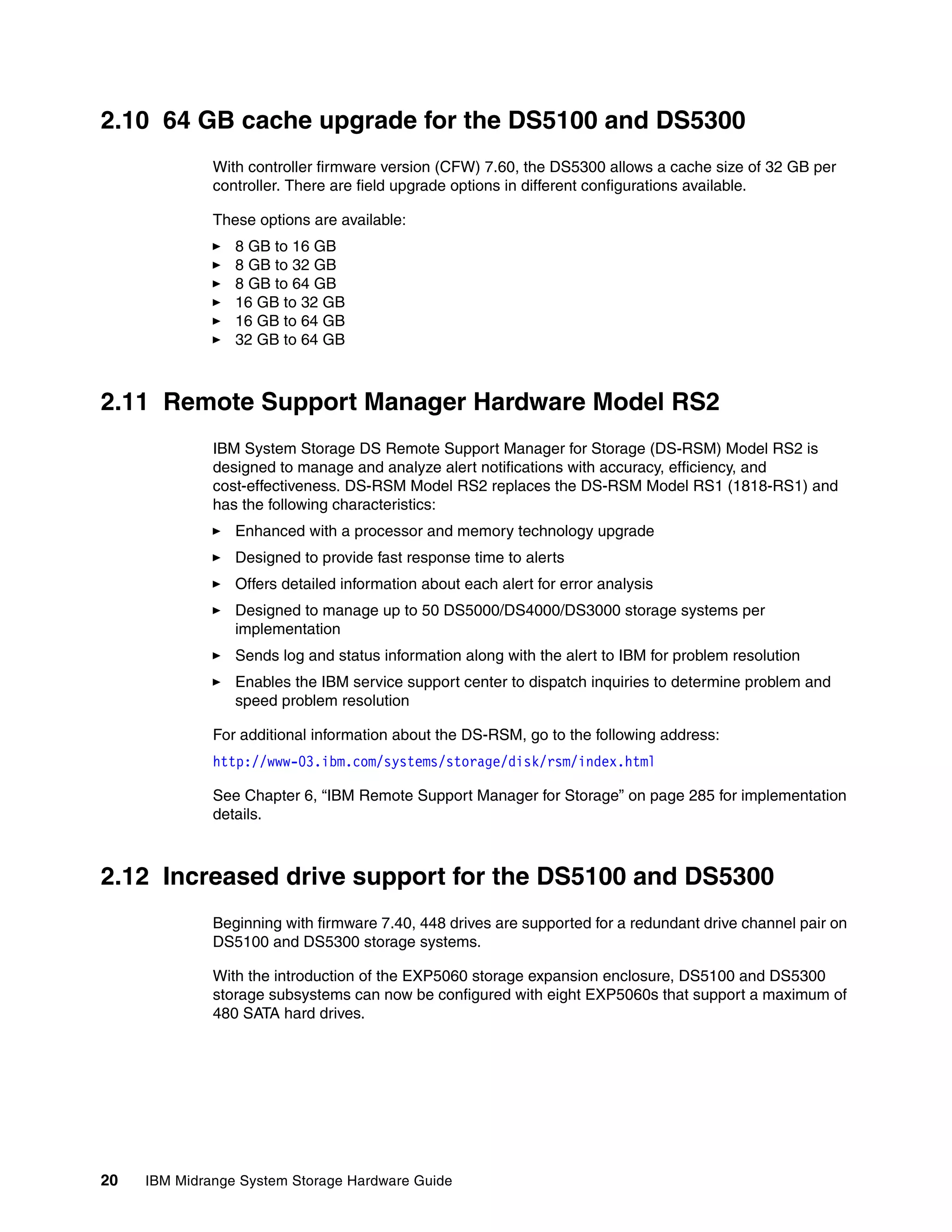 2.10 64 GB cache upgrade for the DS5100 and DS5300
              With controller firmware version (CFW) 7.60, the DS5300 allows a cache size of 32 GB per
              controller. There are field upgrade options in different configurations available.

              These options are available:
                 8 GB to 16 GB
                 8 GB to 32 GB
                 8 GB to 64 GB
                 16 GB to 32 GB
                 16 GB to 64 GB
                 32 GB to 64 GB



2.11 Remote Support Manager Hardware Model RS2
              IBM System Storage DS Remote Support Manager for Storage (DS-RSM) Model RS2 is
              designed to manage and analyze alert notifications with accuracy, efficiency, and
              cost-effectiveness. DS-RSM Model RS2 replaces the DS-RSM Model RS1 (1818-RS1) and
              has the following characteristics:
                 Enhanced with a processor and memory technology upgrade
                 Designed to provide fast response time to alerts
                 Offers detailed information about each alert for error analysis
                 Designed to manage up to 50 DS5000/DS4000/DS3000 storage systems per
                 implementation
                 Sends log and status information along with the alert to IBM for problem resolution
                 Enables the IBM service support center to dispatch inquiries to determine problem and
                 speed problem resolution

              For additional information about the DS-RSM, go to the following address:
              http://www-03.ibm.com/systems/storage/disk/rsm/index.html

              See Chapter 6, “IBM Remote Support Manager for Storage” on page 285 for implementation
              details.



2.12 Increased drive support for the DS5100 and DS5300
              Beginning with firmware 7.40, 448 drives are supported for a redundant drive channel pair on
              DS5100 and DS5300 storage systems.

              With the introduction of the EXP5060 storage expansion enclosure, DS5100 and DS5300
              storage subsystems can now be configured with eight EXP5060s that support a maximum of
              480 SATA hard drives.




20   IBM Midrange System Storage Hardware Guide
 