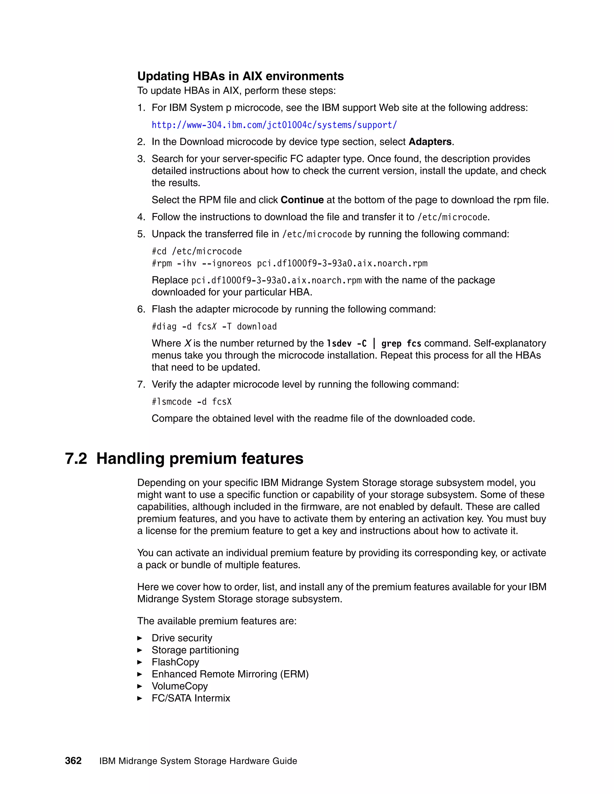 Updating HBAs in AIX environments
              To update HBAs in AIX, perform these steps:
              1. For IBM System p microcode, see the IBM support Web site at the following address:
                 http://www-304.ibm.com/jct01004c/systems/support/
              2. In the Download microcode by device type section, select Adapters.
              3. Search for your server-specific FC adapter type. Once found, the description provides
                 detailed instructions about how to check the current version, install the update, and check
                 the results.
                 Select the RPM file and click Continue at the bottom of the page to download the rpm file.
              4. Follow the instructions to download the file and transfer it to /etc/microcode.
              5. Unpack the transferred file in /etc/microcode by running the following command:
                 #cd /etc/microcode
                 #rpm -ihv --ignoreos pci.df1000f9-3-93a0.aix.noarch.rpm
                 Replace pci.df1000f9-3-93a0.aix.noarch.rpm with the name of the package
                 downloaded for your particular HBA.
              6. Flash the adapter microcode by running the following command:
                 #diag -d fcsX -T download
                 Where X is the number returned by the lsdev -C | grep fcs command. Self-explanatory
                 menus take you through the microcode installation. Repeat this process for all the HBAs
                 that need to be updated.
              7. Verify the adapter microcode level by running the following command:
                 #lsmcode -d fcsX
                 Compare the obtained level with the readme file of the downloaded code.



7.2 Handling premium features
              Depending on your specific IBM Midrange System Storage storage subsystem model, you
              might want to use a specific function or capability of your storage subsystem. Some of these
              capabilities, although included in the firmware, are not enabled by default. These are called
              premium features, and you have to activate them by entering an activation key. You must buy
              a license for the premium feature to get a key and instructions about how to activate it.

              You can activate an individual premium feature by providing its corresponding key, or activate
              a pack or bundle of multiple features.

              Here we cover how to order, list, and install any of the premium features available for your IBM
              Midrange System Storage storage subsystem.

              The available premium features are:
                 Drive security
                 Storage partitioning
                 FlashCopy
                 Enhanced Remote Mirroring (ERM)
                 VolumeCopy
                 FC/SATA Intermix




362   IBM Midrange System Storage Hardware Guide
 