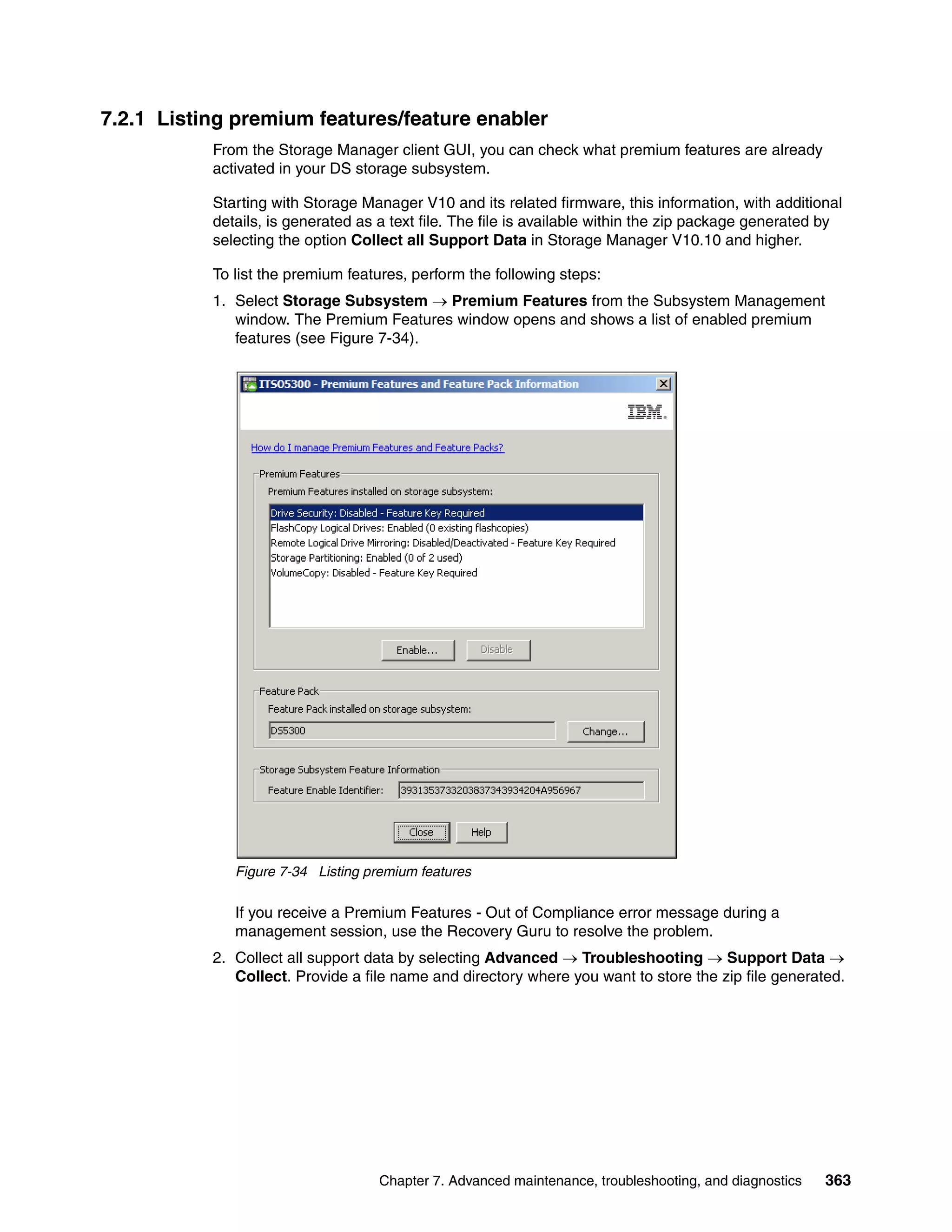 7.2.1 Listing premium features/feature enabler
           From the Storage Manager client GUI, you can check what premium features are already
           activated in your DS storage subsystem.

           Starting with Storage Manager V10 and its related firmware, this information, with additional
           details, is generated as a text file. The file is available within the zip package generated by
           selecting the option Collect all Support Data in Storage Manager V10.10 and higher.

           To list the premium features, perform the following steps:
           1. Select Storage Subsystem  Premium Features from the Subsystem Management
              window. The Premium Features window opens and shows a list of enabled premium
              features (see Figure 7-34).




              Figure 7-34 Listing premium features

              If you receive a Premium Features - Out of Compliance error message during a
              management session, use the Recovery Guru to resolve the problem.
           2. Collect all support data by selecting Advanced  Troubleshooting  Support Data 
              Collect. Provide a file name and directory where you want to store the zip file generated.




                                    Chapter 7. Advanced maintenance, troubleshooting, and diagnostics   363
 