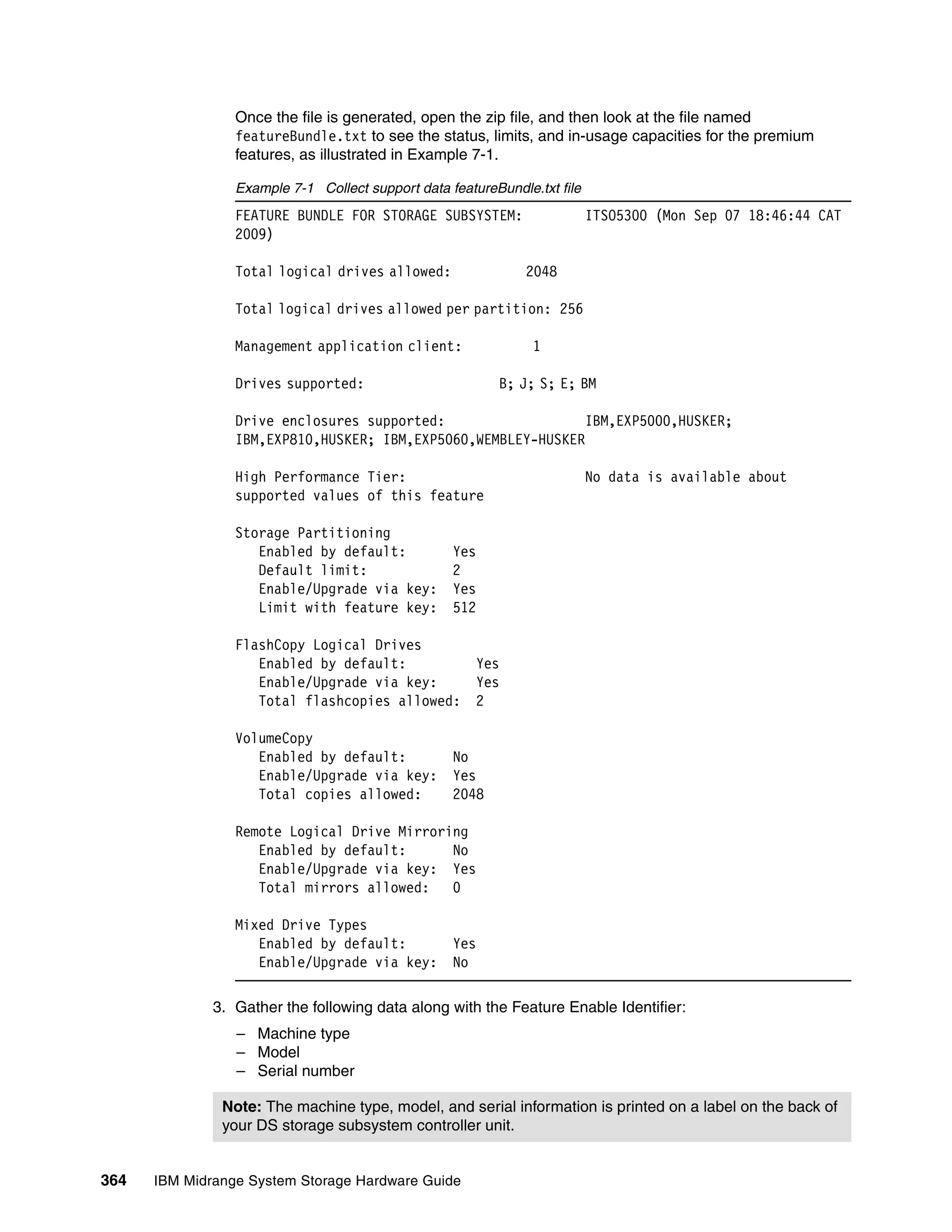 Once the file is generated, open the zip file, and then look at the file named
                 featureBundle.txt to see the status, limits, and in-usage capacities for the premium
                 features, as illustrated in Example 7-1.

                 Example 7-1 Collect support data featureBundle.txt file
                 FEATURE BUNDLE FOR STORAGE SUBSYSTEM:                     ITSO5300 (Mon Sep 07 18:46:44 CAT
                 2009)

                 Total logical drives allowed:                 2048

                 Total logical drives allowed per partition: 256

                 Management application client:                 1

                 Drives supported:                        B; J; S; E; BM

                 Drive enclosures supported:                   IBM,EXP5000,HUSKER;
                 IBM,EXP810,HUSKER; IBM,EXP5060,WEMBLEY-HUSKER

                 High Performance Tier:                                    No data is available about
                 supported values of this feature

                 Storage Partitioning
                    Enabled by default:            Yes
                    Default limit:                 2
                    Enable/Upgrade via key:        Yes
                    Limit with feature key:        512

                 FlashCopy Logical Drives
                    Enabled by default:                Yes
                    Enable/Upgrade via key:            Yes
                    Total flashcopies allowed:         2

                 VolumeCopy
                    Enabled by default:            No
                    Enable/Upgrade via key:        Yes
                    Total copies allowed:          2048

                 Remote Logical Drive Mirroring
                    Enabled by default:      No
                    Enable/Upgrade via key: Yes
                    Total mirrors allowed:   0

                 Mixed Drive Types
                    Enabled by default:            Yes
                    Enable/Upgrade via key:        No

              3. Gather the following data along with the Feature Enable Identifier:
                 – Machine type
                 – Model
                 – Serial number

               Note: The machine type, model, and serial information is printed on a label on the back of
               your DS storage subsystem controller unit.


364   IBM Midrange System Storage Hardware Guide
 
