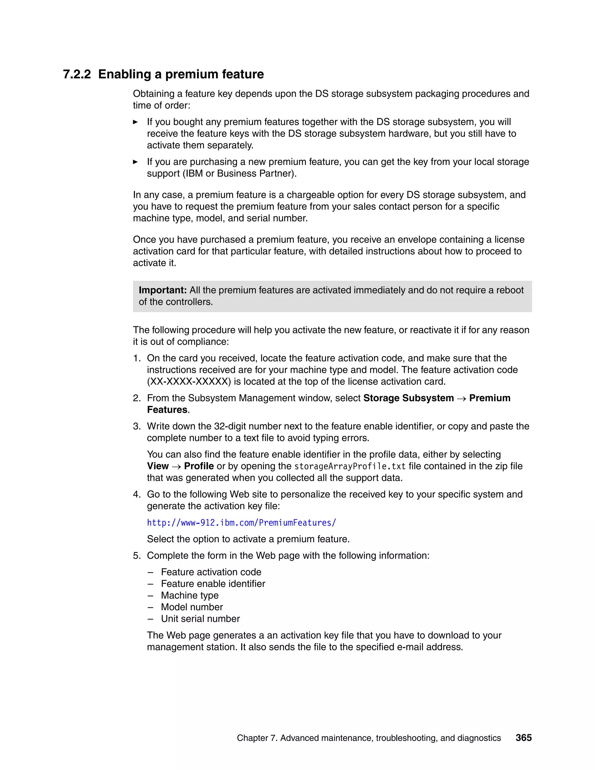 7.2.2 Enabling a premium feature
           Obtaining a feature key depends upon the DS storage subsystem packaging procedures and
           time of order:
              If you bought any premium features together with the DS storage subsystem, you will
              receive the feature keys with the DS storage subsystem hardware, but you still have to
              activate them separately.
              If you are purchasing a new premium feature, you can get the key from your local storage
              support (IBM or Business Partner).

           In any case, a premium feature is a chargeable option for every DS storage subsystem, and
           you have to request the premium feature from your sales contact person for a specific
           machine type, model, and serial number.

           Once you have purchased a premium feature, you receive an envelope containing a license
           activation card for that particular feature, with detailed instructions about how to proceed to
           activate it.

            Important: All the premium features are activated immediately and do not require a reboot
            of the controllers.

           The following procedure will help you activate the new feature, or reactivate it if for any reason
           it is out of compliance:
           1. On the card you received, locate the feature activation code, and make sure that the
              instructions received are for your machine type and model. The feature activation code
              (XX-XXXX-XXXXX) is located at the top of the license activation card.
           2. From the Subsystem Management window, select Storage Subsystem  Premium
              Features.
           3. Write down the 32-digit number next to the feature enable identifier, or copy and paste the
              complete number to a text file to avoid typing errors.
              You can also find the feature enable identifier in the profile data, either by selecting
              View  Profile or by opening the storageArrayProfile.txt file contained in the zip file
              that was generated when you collected all the support data.
           4. Go to the following Web site to personalize the received key to your specific system and
              generate the activation key file:
              http://www-912.ibm.com/PremiumFeatures/
              Select the option to activate a premium feature.
           5. Complete the form in the Web page with the following information:
              –   Feature activation code
              –   Feature enable identifier
              –   Machine type
              –   Model number
              –   Unit serial number
              The Web page generates a an activation key file that you have to download to your
              management station. It also sends the file to the specified e-mail address.




                                    Chapter 7. Advanced maintenance, troubleshooting, and diagnostics    365
 
