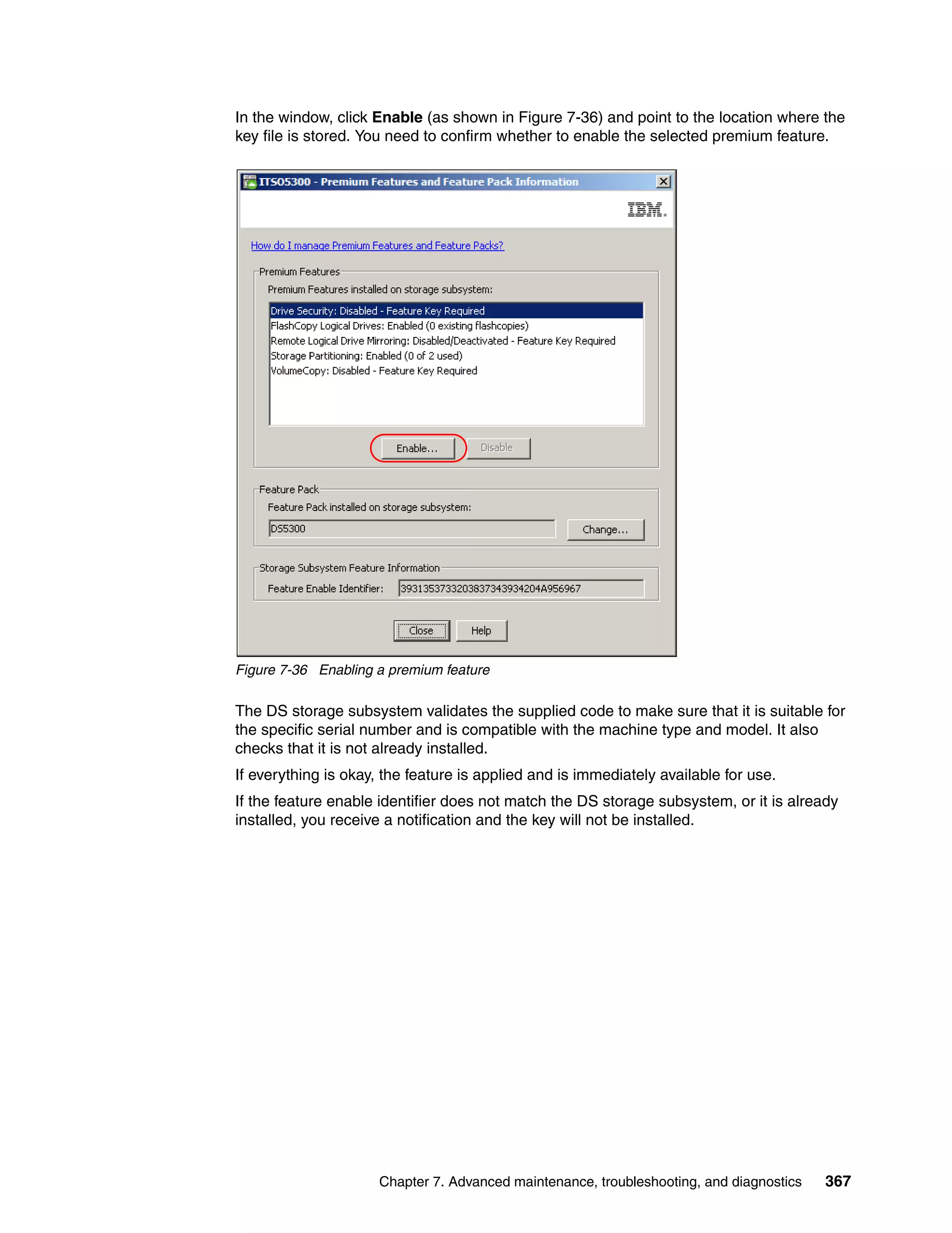 In the window, click Enable (as shown in Figure 7-36) and point to the location where the
key file is stored. You need to confirm whether to enable the selected premium feature.




Figure 7-36 Enabling a premium feature

The DS storage subsystem validates the supplied code to make sure that it is suitable for
the specific serial number and is compatible with the machine type and model. It also
checks that it is not already installed.
If everything is okay, the feature is applied and is immediately available for use.
If the feature enable identifier does not match the DS storage subsystem, or it is already
installed, you receive a notification and the key will not be installed.




                      Chapter 7. Advanced maintenance, troubleshooting, and diagnostics   367
 