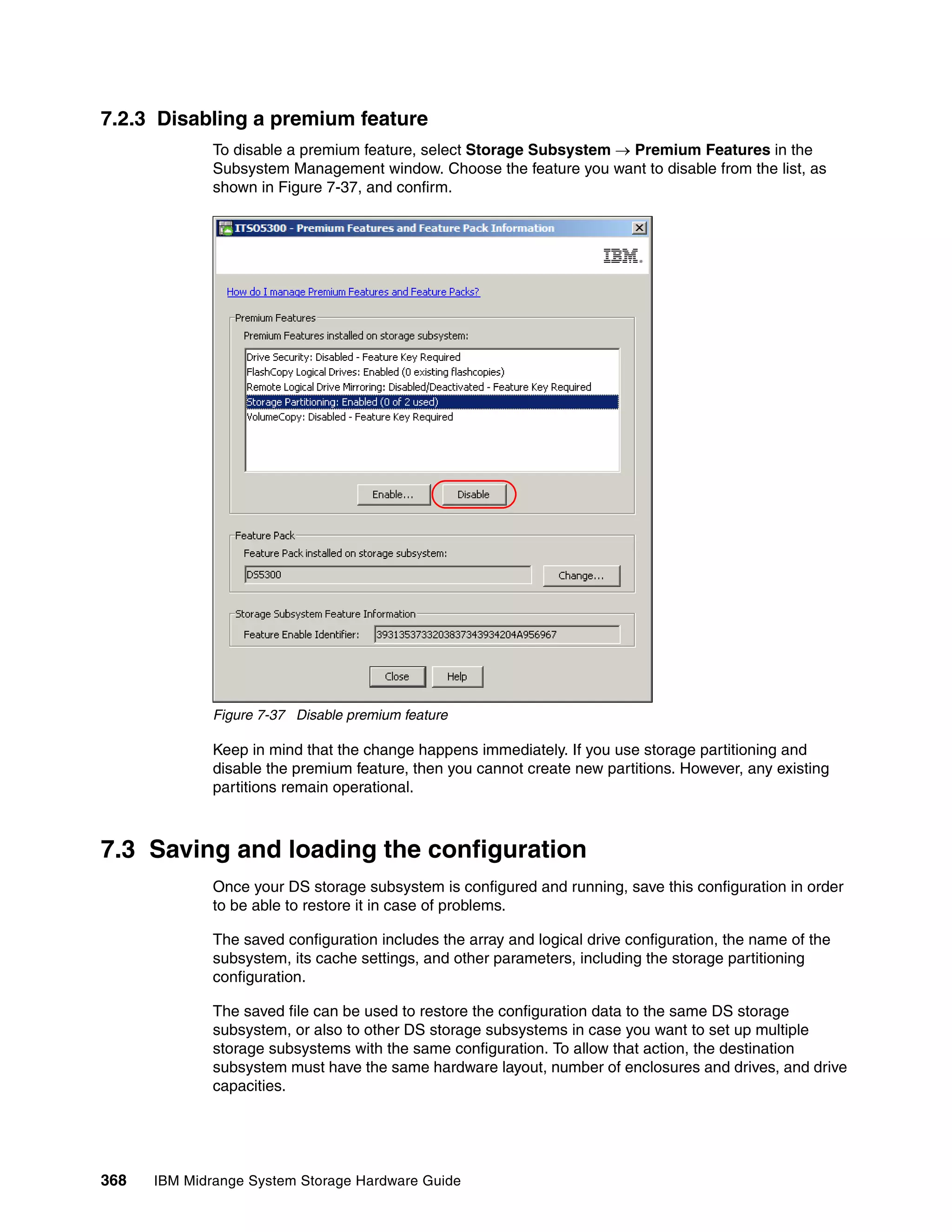 7.2.3 Disabling a premium feature
              To disable a premium feature, select Storage Subsystem  Premium Features in the
              Subsystem Management window. Choose the feature you want to disable from the list, as
              shown in Figure 7-37, and confirm.




              Figure 7-37 Disable premium feature

              Keep in mind that the change happens immediately. If you use storage partitioning and
              disable the premium feature, then you cannot create new partitions. However, any existing
              partitions remain operational.



7.3 Saving and loading the configuration
              Once your DS storage subsystem is configured and running, save this configuration in order
              to be able to restore it in case of problems.

              The saved configuration includes the array and logical drive configuration, the name of the
              subsystem, its cache settings, and other parameters, including the storage partitioning
              configuration.

              The saved file can be used to restore the configuration data to the same DS storage
              subsystem, or also to other DS storage subsystems in case you want to set up multiple
              storage subsystems with the same configuration. To allow that action, the destination
              subsystem must have the same hardware layout, number of enclosures and drives, and drive
              capacities.




368   IBM Midrange System Storage Hardware Guide
 