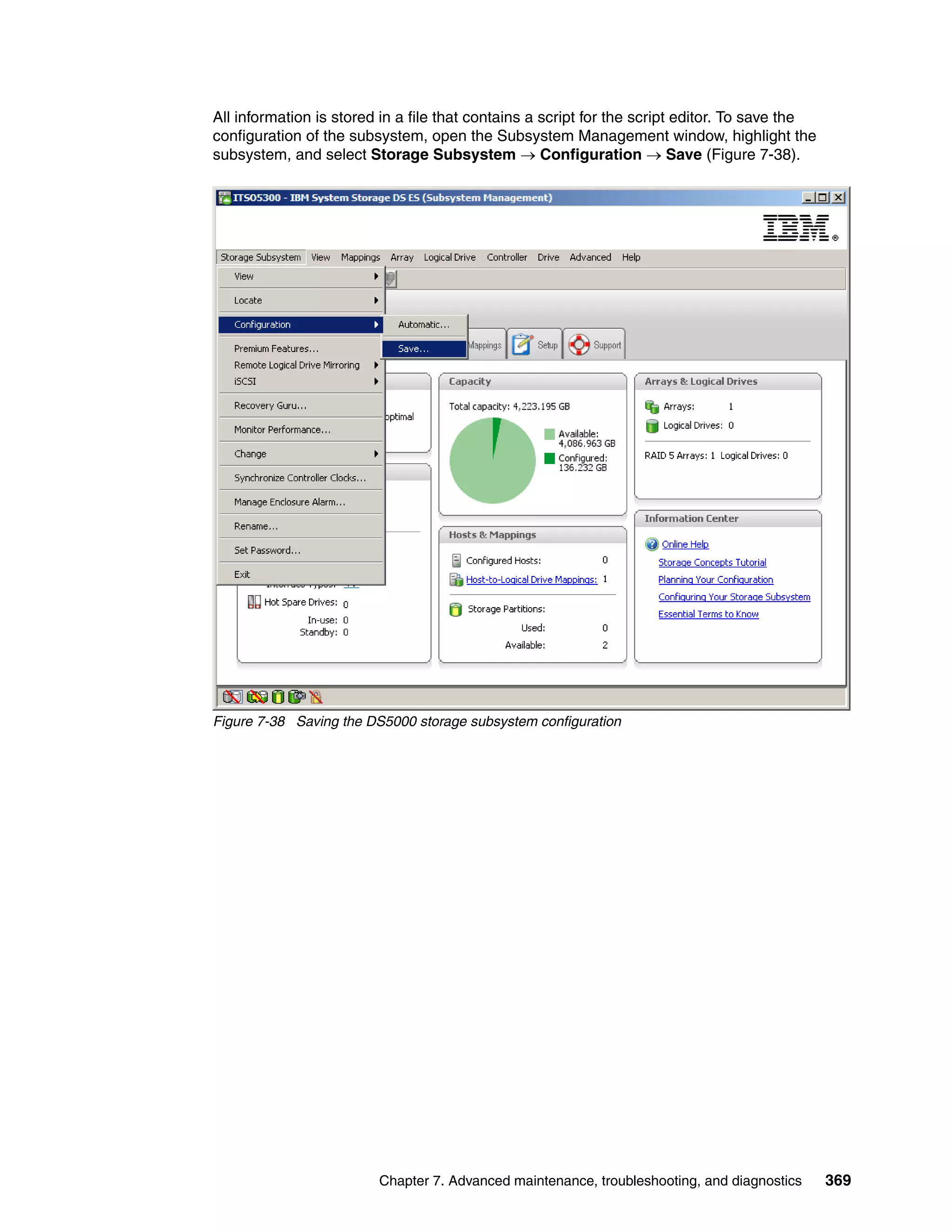 All information is stored in a file that contains a script for the script editor. To save the
configuration of the subsystem, open the Subsystem Management window, highlight the
subsystem, and select Storage Subsystem  Configuration  Save (Figure 7-38).




Figure 7-38 Saving the DS5000 storage subsystem configuration




                         Chapter 7. Advanced maintenance, troubleshooting, and diagnostics      369
 