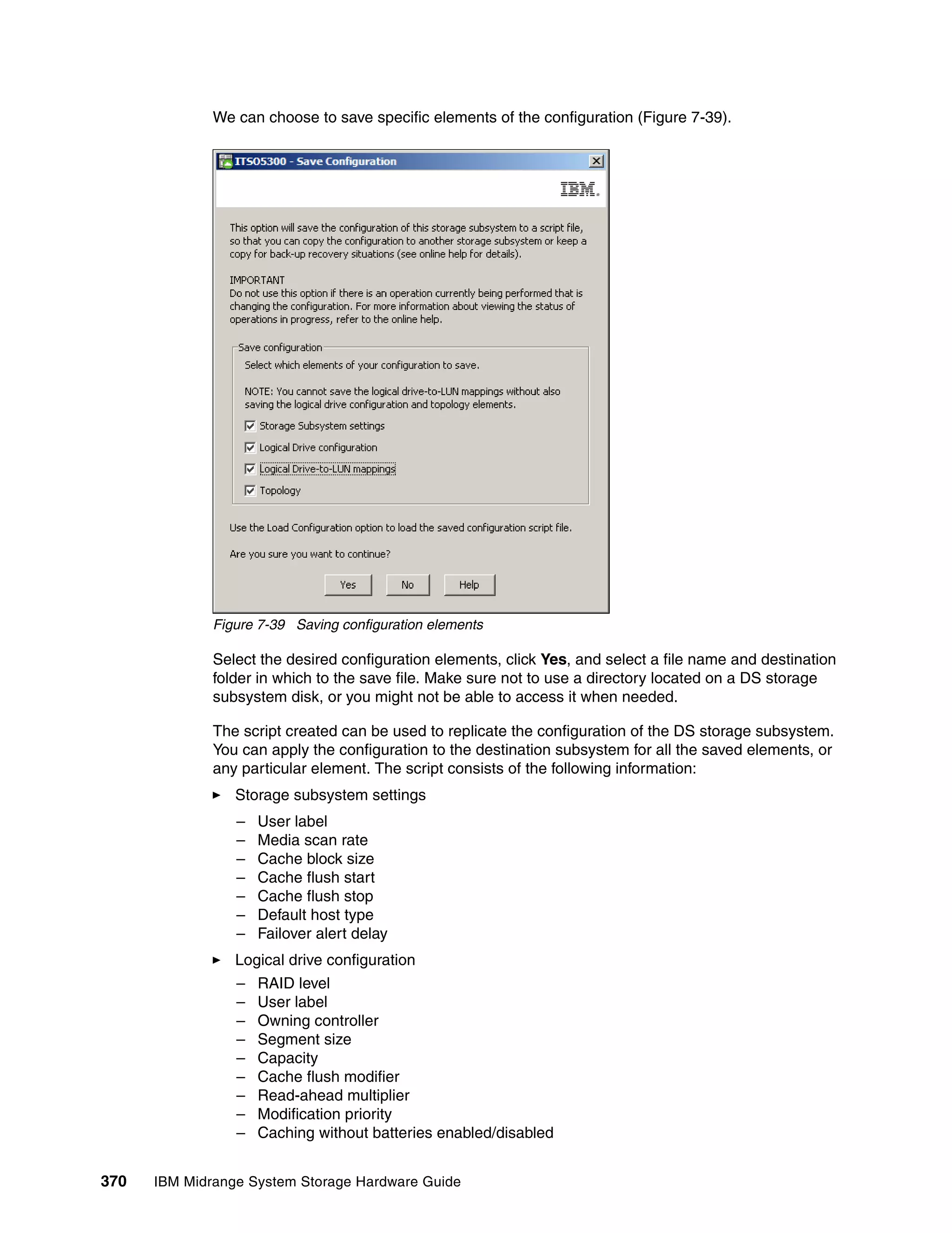 We can choose to save specific elements of the configuration (Figure 7-39).




              Figure 7-39 Saving configuration elements

              Select the desired configuration elements, click Yes, and select a file name and destination
              folder in which to the save file. Make sure not to use a directory located on a DS storage
              subsystem disk, or you might not be able to access it when needed.

              The script created can be used to replicate the configuration of the DS storage subsystem.
              You can apply the configuration to the destination subsystem for all the saved elements, or
              any particular element. The script consists of the following information:
                 Storage subsystem settings
                 –   User label
                 –   Media scan rate
                 –   Cache block size
                 –   Cache flush start
                 –   Cache flush stop
                 –   Default host type
                 –   Failover alert delay
                 Logical drive configuration
                 –   RAID level
                 –   User label
                 –   Owning controller
                 –   Segment size
                 –   Capacity
                 –   Cache flush modifier
                 –   Read-ahead multiplier
                 –   Modification priority
                 –   Caching without batteries enabled/disabled


370   IBM Midrange System Storage Hardware Guide
 