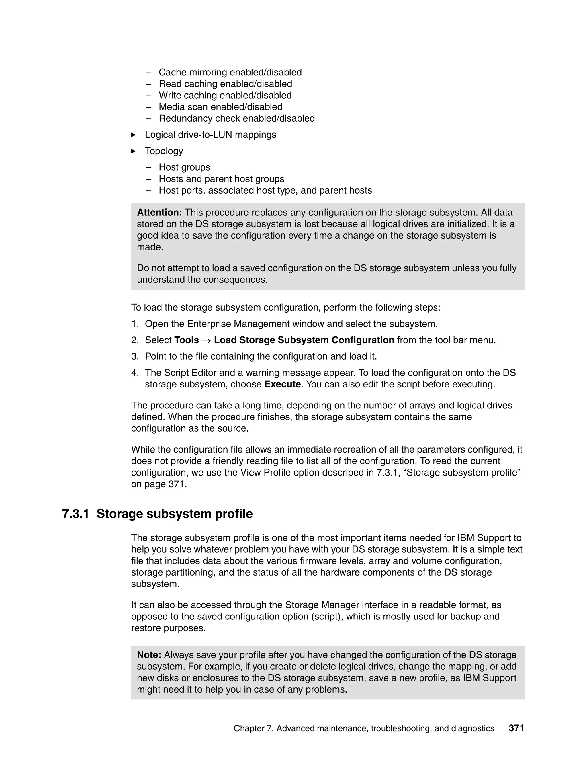 –   Cache mirroring enabled/disabled
              –   Read caching enabled/disabled
              –   Write caching enabled/disabled
              –   Media scan enabled/disabled
              –   Redundancy check enabled/disabled
              Logical drive-to-LUN mappings
              Topology
              – Host groups
              – Hosts and parent host groups
              – Host ports, associated host type, and parent hosts

            Attention: This procedure replaces any configuration on the storage subsystem. All data
            stored on the DS storage subsystem is lost because all logical drives are initialized. It is a
            good idea to save the configuration every time a change on the storage subsystem is
            made.

            Do not attempt to load a saved configuration on the DS storage subsystem unless you fully
            understand the consequences.

           To load the storage subsystem configuration, perform the following steps:
           1. Open the Enterprise Management window and select the subsystem.
           2. Select Tools  Load Storage Subsystem Configuration from the tool bar menu.
           3. Point to the file containing the configuration and load it.
           4. The Script Editor and a warning message appear. To load the configuration onto the DS
              storage subsystem, choose Execute. You can also edit the script before executing.

           The procedure can take a long time, depending on the number of arrays and logical drives
           defined. When the procedure finishes, the storage subsystem contains the same
           configuration as the source.

           While the configuration file allows an immediate recreation of all the parameters configured, it
           does not provide a friendly reading file to list all of the configuration. To read the current
           configuration, we use the View Profile option described in 7.3.1, “Storage subsystem profile”
           on page 371.


7.3.1 Storage subsystem profile
           The storage subsystem profile is one of the most important items needed for IBM Support to
           help you solve whatever problem you have with your DS storage subsystem. It is a simple text
           file that includes data about the various firmware levels, array and volume configuration,
           storage partitioning, and the status of all the hardware components of the DS storage
           subsystem.

           It can also be accessed through the Storage Manager interface in a readable format, as
           opposed to the saved configuration option (script), which is mostly used for backup and
           restore purposes.

            Note: Always save your profile after you have changed the configuration of the DS storage
            subsystem. For example, if you create or delete logical drives, change the mapping, or add
            new disks or enclosures to the DS storage subsystem, save a new profile, as IBM Support
            might need it to help you in case of any problems.



                                    Chapter 7. Advanced maintenance, troubleshooting, and diagnostics   371
 