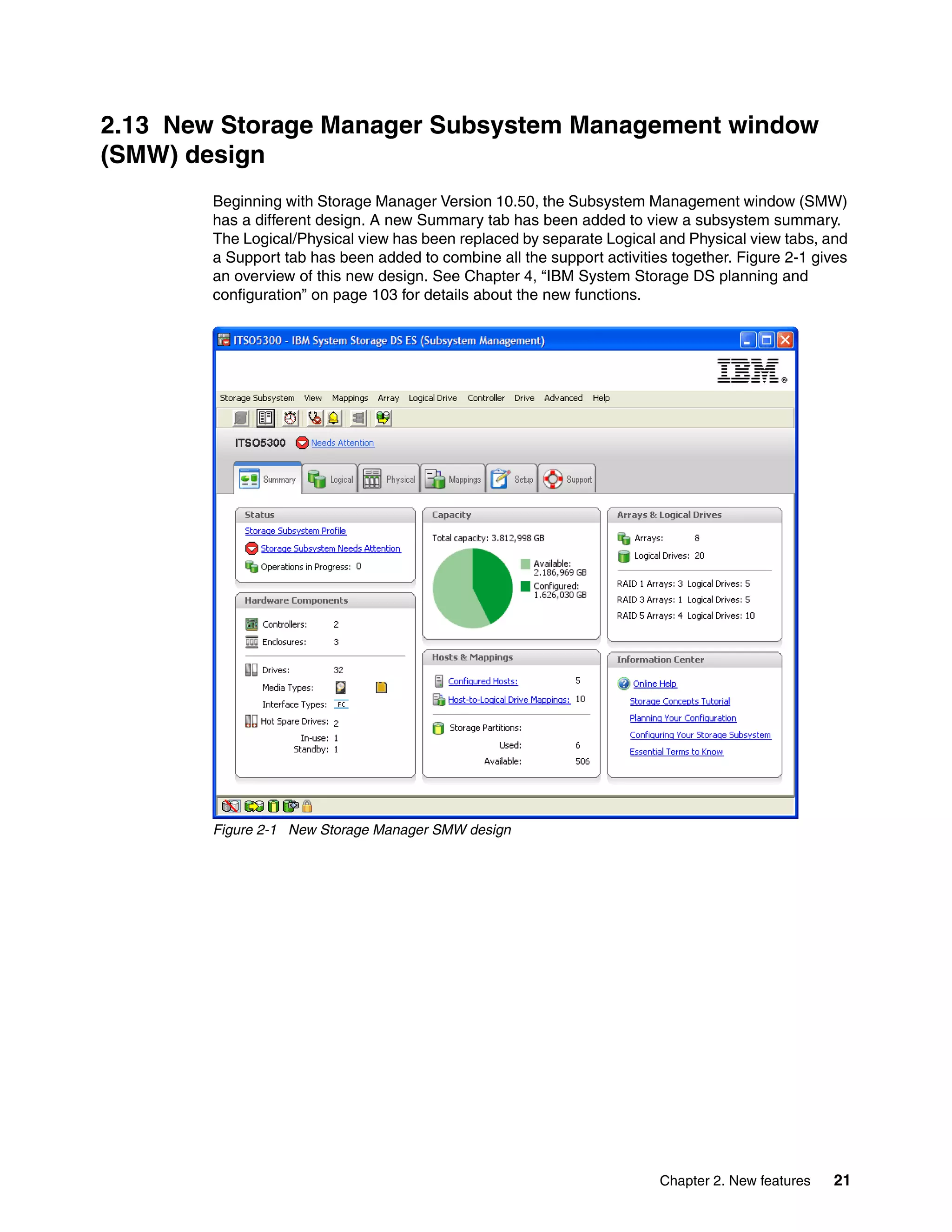 2.13 New Storage Manager Subsystem Management window
(SMW) design
        Beginning with Storage Manager Version 10.50, the Subsystem Management window (SMW)
        has a different design. A new Summary tab has been added to view a subsystem summary.
        The Logical/Physical view has been replaced by separate Logical and Physical view tabs, and
        a Support tab has been added to combine all the support activities together. Figure 2-1 gives
        an overview of this new design. See Chapter 4, “IBM System Storage DS planning and
        configuration” on page 103 for details about the new functions.




        Figure 2-1 New Storage Manager SMW design




                                                                         Chapter 2. New features   21
 