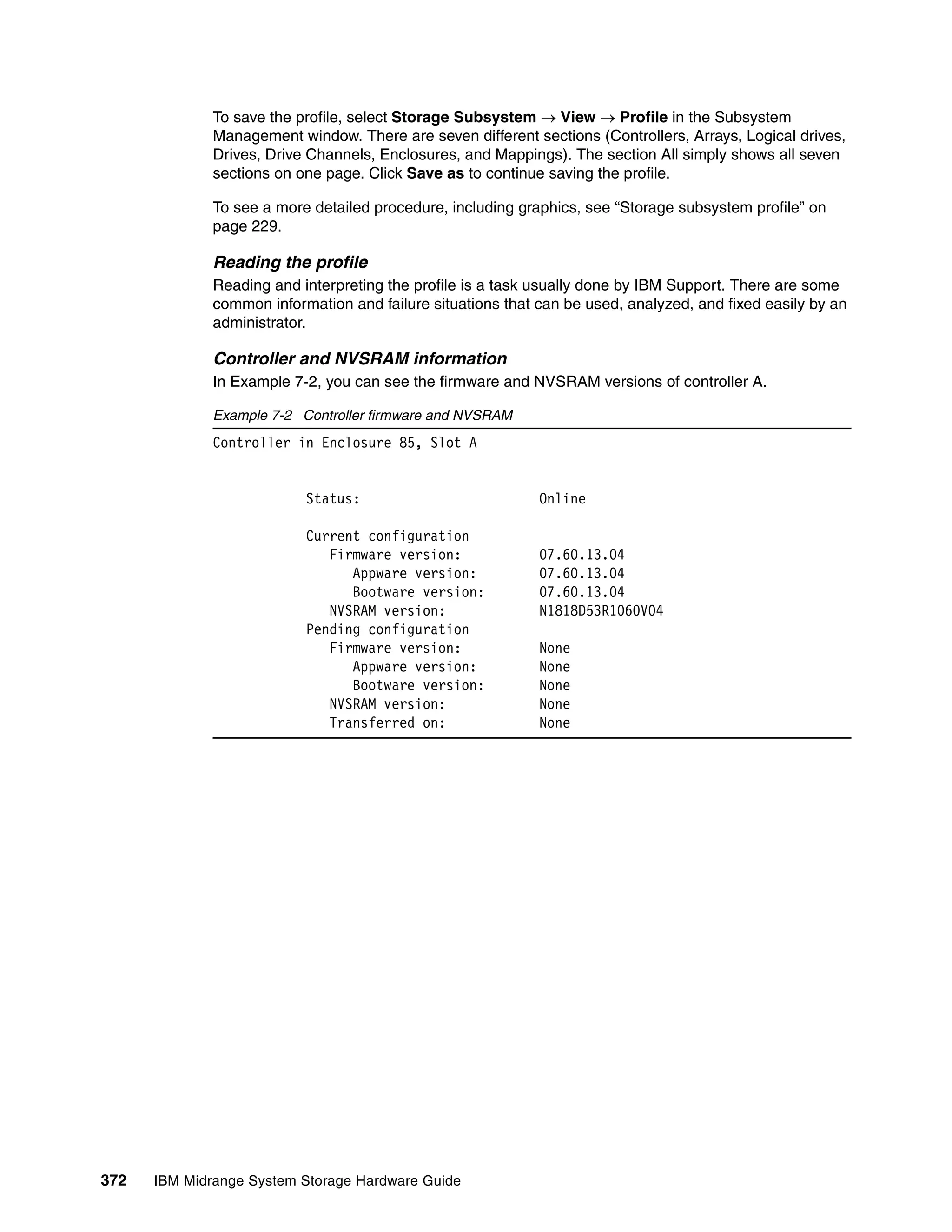 To save the profile, select Storage Subsystem  View  Profile in the Subsystem
              Management window. There are seven different sections (Controllers, Arrays, Logical drives,
              Drives, Drive Channels, Enclosures, and Mappings). The section All simply shows all seven
              sections on one page. Click Save as to continue saving the profile.

              To see a more detailed procedure, including graphics, see “Storage subsystem profile” on
              page 229.

              Reading the profile
              Reading and interpreting the profile is a task usually done by IBM Support. There are some
              common information and failure situations that can be used, analyzed, and fixed easily by an
              administrator.

              Controller and NVSRAM information
              In Example 7-2, you can see the firmware and NVSRAM versions of controller A.

              Example 7-2 Controller firmware and NVSRAM
              Controller in Enclosure 85, Slot A


                           Status:                           Online

                           Current configuration
                              Firmware version:              07.60.13.04
                                 Appware version:            07.60.13.04
                                 Bootware version:           07.60.13.04
                              NVSRAM version:                N1818D53R1060V04
                           Pending configuration
                              Firmware version:              None
                                 Appware version:            None
                                 Bootware version:           None
                              NVSRAM version:                None
                              Transferred on:                None




372   IBM Midrange System Storage Hardware Guide
 
