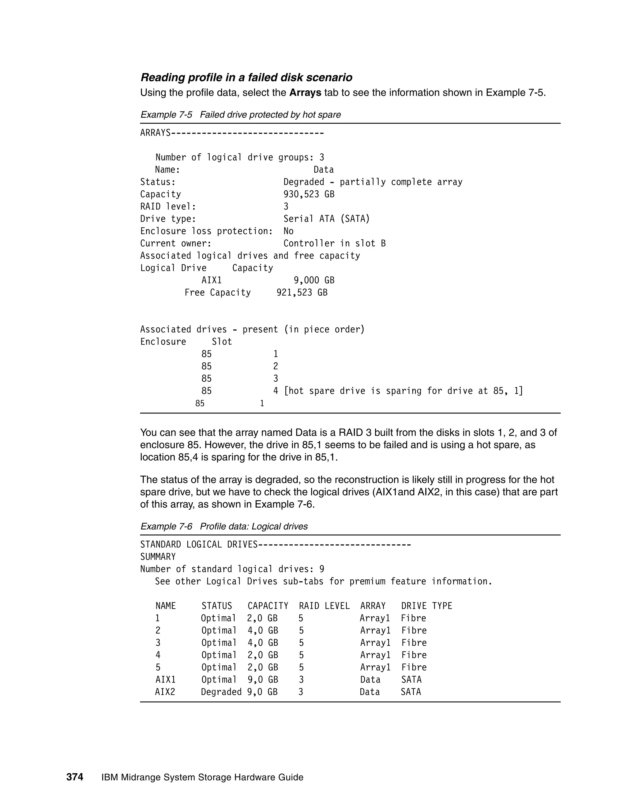 Reading profile in a failed disk scenario
              Using the profile data, select the Arrays tab to see the information shown in Example 7-5.

              Example 7-5 Failed drive protected by hot spare
              ARRAYS------------------------------

                 Number of logical drive groups: 3
                 Name:                          Data
              Status:                     Degraded - partially complete array
              Capacity                    930,523 GB
              RAID level:                 3
              Drive type:                 Serial ATA (SATA)
              Enclosure loss protection: No
              Current owner:              Controller in slot B
              Associated logical drives and free capacity
              Logical Drive     Capacity
                          AIX1              9,000 GB
                       Free Capacity     921,523 GB


              Associated drives - present (in piece order)
              Enclosure      Slot
                          85            1
                          85            2
                          85            3
                          85            4 [hot spare drive is sparing for drive at 85, 1]
                           85             1


              You can see that the array named Data is a RAID 3 built from the disks in slots 1, 2, and 3 of
              enclosure 85. However, the drive in 85,1 seems to be failed and is using a hot spare, as
              location 85,4 is sparing for the drive in 85,1.

              The status of the array is degraded, so the reconstruction is likely still in progress for the hot
              spare drive, but we have to check the logical drives (AIX1and AIX2, in this case) that are part
              of this array, as shown in Example 7-6.

              Example 7-6 Profile data: Logical drives
              STANDARD LOGICAL DRIVES------------------------------
              SUMMARY
              Number of standard logical drives: 9
                 See other Logical Drives sub-tabs for premium feature information.

                 NAME       STATUS     CAPACITY RAID LEVEL ARRAY  DRIVE TYPE
                 1          Optimal    2,0 GB   5          Array1 Fibre
                 2          Optimal    4,0 GB   5          Array1 Fibre
                 3          Optimal    4,0 GB   5          Array1 Fibre
                 4          Optimal    2,0 GB   5          Array1 Fibre
                 5          Optimal    2,0 GB   5          Array1 Fibre
                 AIX1       Optimal    9,0 GB   3          Data   SATA
                 AIX2       Degraded   9,0 GB   3          Data   SATA




374   IBM Midrange System Storage Hardware Guide
 