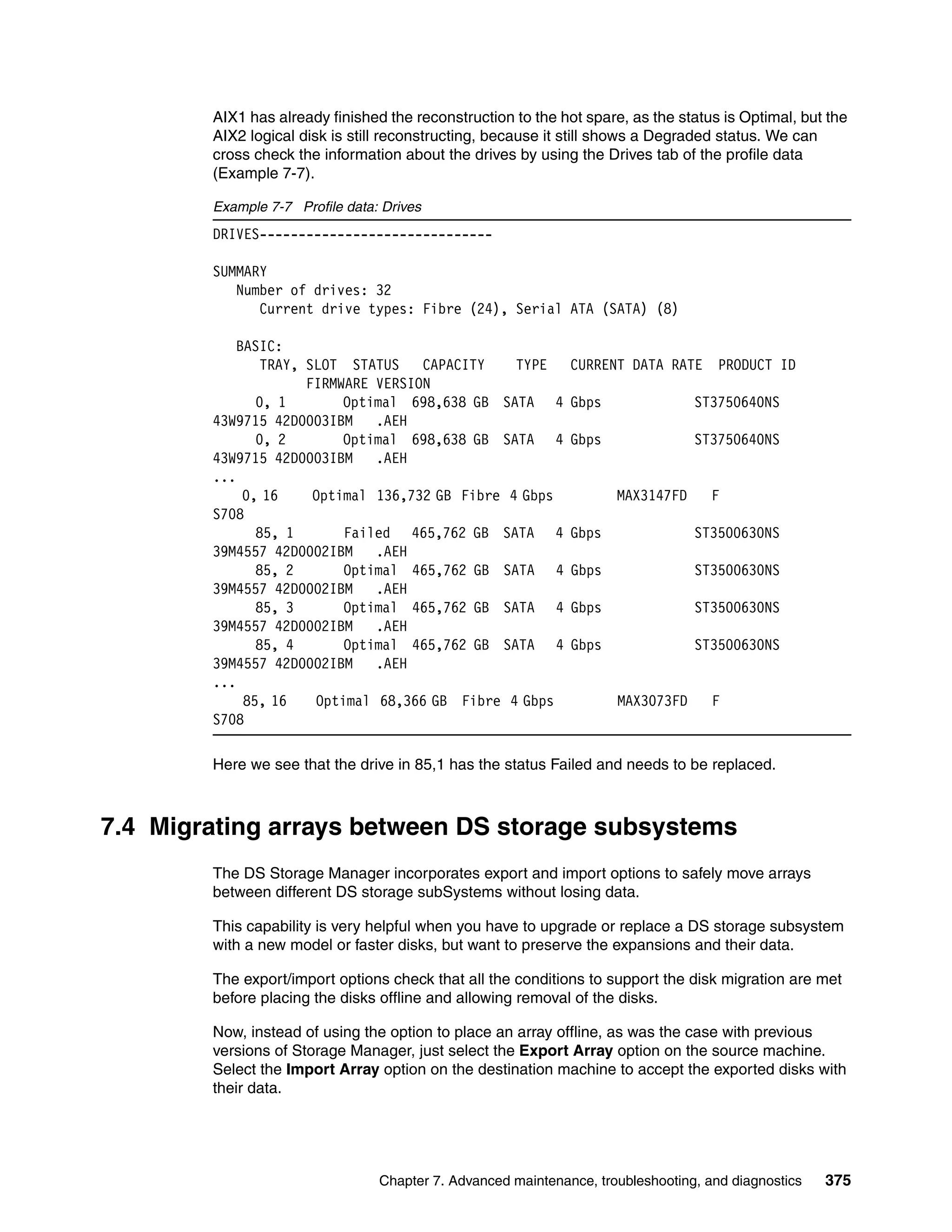 AIX1 has already finished the reconstruction to the hot spare, as the status is Optimal, but the
        AIX2 logical disk is still reconstructing, because it still shows a Degraded status. We can
        cross check the information about the drives by using the Drives tab of the profile data
        (Example 7-7).

        Example 7-7 Profile data: Drives
        DRIVES------------------------------

        SUMMARY
           Number of drives: 32
              Current drive types: Fibre (24), Serial ATA (SATA) (8)

            BASIC:
                TRAY, SLOT STATUS    CAPACITY    TYPE         CURRENT DATA RATE      PRODUCT ID
                      FIRMWARE VERSION
               0, 1        Optimal 698,638 GB SATA 4          Gbps               ST3750640NS
        43W9715 42D0003IBM     .AEH
               0, 2        Optimal 698,638 GB SATA 4          Gbps               ST3750640NS
        43W9715 42D0003IBM     .AEH
        ...
             0, 16     Optimal 136,732 GB Fibre 4 Gbps               MAX3147FD      F
        S708
               85, 1       Failed 465,762 GB SATA 4           Gbps               ST3500630NS
        39M4557 42D0002IBM     .AEH
               85, 2       Optimal 465,762 GB SATA 4          Gbps               ST3500630NS
        39M4557 42D0002IBM     .AEH
               85, 3       Optimal 465,762 GB SATA 4          Gbps               ST3500630NS
        39M4557 42D0002IBM     .AEH
               85, 4       Optimal 465,762 GB SATA 4          Gbps               ST3500630NS
        39M4557 42D0002IBM     .AEH
        ...
             85, 16    Optimal 68,366 GB Fibre 4 Gbps                MAX3073FD      F
        S708

        Here we see that the drive in 85,1 has the status Failed and needs to be replaced.



7.4 Migrating arrays between DS storage subsystems
        The DS Storage Manager incorporates export and import options to safely move arrays
        between different DS storage subSystems without losing data.

        This capability is very helpful when you have to upgrade or replace a DS storage subsystem
        with a new model or faster disks, but want to preserve the expansions and their data.

        The export/import options check that all the conditions to support the disk migration are met
        before placing the disks offline and allowing removal of the disks.

        Now, instead of using the option to place an array offline, as was the case with previous
        versions of Storage Manager, just select the Export Array option on the source machine.
        Select the Import Array option on the destination machine to accept the exported disks with
        their data.




                                 Chapter 7. Advanced maintenance, troubleshooting, and diagnostics   375
 