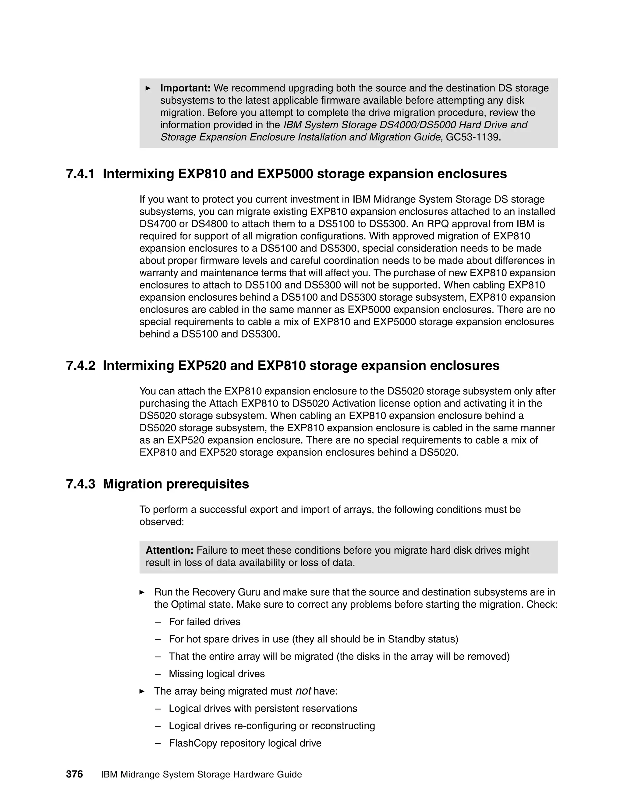 Important: We recommend upgrading both the source and the destination DS storage
                  subsystems to the latest applicable firmware available before attempting any disk
                  migration. Before you attempt to complete the drive migration procedure, review the
                  information provided in the IBM System Storage DS4000/DS5000 Hard Drive and
                  Storage Expansion Enclosure Installation and Migration Guide, GC53-1139.


7.4.1 Intermixing EXP810 and EXP5000 storage expansion enclosures
              If you want to protect you current investment in IBM Midrange System Storage DS storage
              subsystems, you can migrate existing EXP810 expansion enclosures attached to an installed
              DS4700 or DS4800 to attach them to a DS5100 to DS5300. An RPQ approval from IBM is
              required for support of all migration configurations. With approved migration of EXP810
              expansion enclosures to a DS5100 and DS5300, special consideration needs to be made
              about proper firmware levels and careful coordination needs to be made about differences in
              warranty and maintenance terms that will affect you. The purchase of new EXP810 expansion
              enclosures to attach to DS5100 and DS5300 will not be supported. When cabling EXP810
              expansion enclosures behind a DS5100 and DS5300 storage subsystem, EXP810 expansion
              enclosures are cabled in the same manner as EXP5000 expansion enclosures. There are no
              special requirements to cable a mix of EXP810 and EXP5000 storage expansion enclosures
              behind a DS5100 and DS5300.


7.4.2 Intermixing EXP520 and EXP810 storage expansion enclosures
              You can attach the EXP810 expansion enclosure to the DS5020 storage subsystem only after
              purchasing the Attach EXP810 to DS5020 Activation license option and activating it in the
              DS5020 storage subsystem. When cabling an EXP810 expansion enclosure behind a
              DS5020 storage subsystem, the EXP810 expansion enclosure is cabled in the same manner
              as an EXP520 expansion enclosure. There are no special requirements to cable a mix of
              EXP810 and EXP520 storage expansion enclosures behind a DS5020.


7.4.3 Migration prerequisites
              To perform a successful export and import of arrays, the following conditions must be
              observed:

               Attention: Failure to meet these conditions before you migrate hard disk drives might
               result in loss of data availability or loss of data.

                 Run the Recovery Guru and make sure that the source and destination subsystems are in
                 the Optimal state. Make sure to correct any problems before starting the migration. Check:
                 – For failed drives
                 – For hot spare drives in use (they all should be in Standby status)
                 – That the entire array will be migrated (the disks in the array will be removed)
                 – Missing logical drives
                 The array being migrated must not have:
                 – Logical drives with persistent reservations
                 – Logical drives re-configuring or reconstructing
                 – FlashCopy repository logical drive


376   IBM Midrange System Storage Hardware Guide
 
