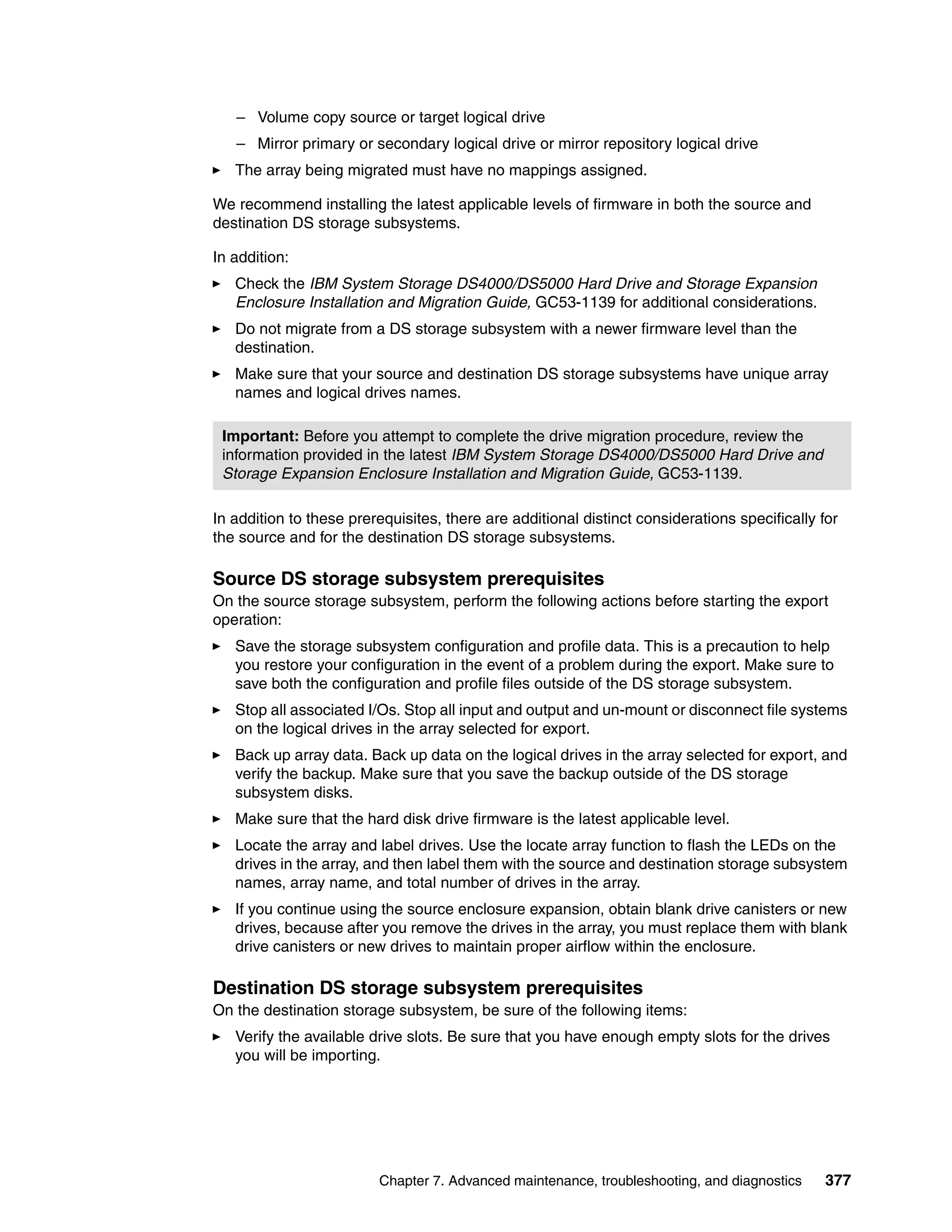 – Volume copy source or target logical drive
   – Mirror primary or secondary logical drive or mirror repository logical drive
   The array being migrated must have no mappings assigned.

We recommend installing the latest applicable levels of firmware in both the source and
destination DS storage subsystems.

In addition:
   Check the IBM System Storage DS4000/DS5000 Hard Drive and Storage Expansion
   Enclosure Installation and Migration Guide, GC53-1139 for additional considerations.
   Do not migrate from a DS storage subsystem with a newer firmware level than the
   destination.
   Make sure that your source and destination DS storage subsystems have unique array
   names and logical drives names.

 Important: Before you attempt to complete the drive migration procedure, review the
 information provided in the latest IBM System Storage DS4000/DS5000 Hard Drive and
 Storage Expansion Enclosure Installation and Migration Guide, GC53-1139.

In addition to these prerequisites, there are additional distinct considerations specifically for
the source and for the destination DS storage subsystems.

Source DS storage subsystem prerequisites
On the source storage subsystem, perform the following actions before starting the export
operation:
   Save the storage subsystem configuration and profile data. This is a precaution to help
   you restore your configuration in the event of a problem during the export. Make sure to
   save both the configuration and profile files outside of the DS storage subsystem.
   Stop all associated I/Os. Stop all input and output and un-mount or disconnect file systems
   on the logical drives in the array selected for export.
   Back up array data. Back up data on the logical drives in the array selected for export, and
   verify the backup. Make sure that you save the backup outside of the DS storage
   subsystem disks.
   Make sure that the hard disk drive firmware is the latest applicable level.
   Locate the array and label drives. Use the locate array function to flash the LEDs on the
   drives in the array, and then label them with the source and destination storage subsystem
   names, array name, and total number of drives in the array.
   If you continue using the source enclosure expansion, obtain blank drive canisters or new
   drives, because after you remove the drives in the array, you must replace them with blank
   drive canisters or new drives to maintain proper airflow within the enclosure.

Destination DS storage subsystem prerequisites
On the destination storage subsystem, be sure of the following items:
   Verify the available drive slots. Be sure that you have enough empty slots for the drives
   you will be importing.




                         Chapter 7. Advanced maintenance, troubleshooting, and diagnostics     377
 