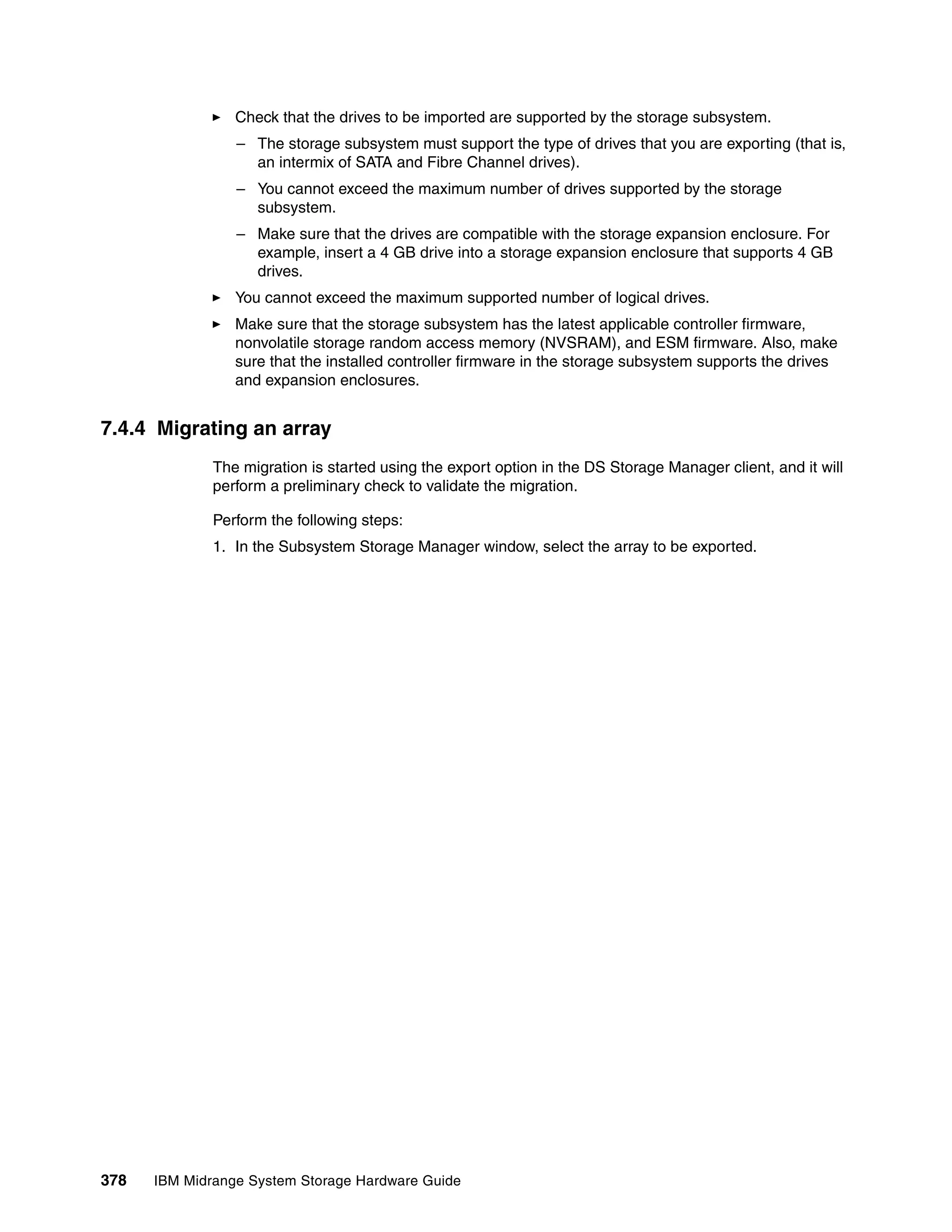 Check that the drives to be imported are supported by the storage subsystem.
                 – The storage subsystem must support the type of drives that you are exporting (that is,
                   an intermix of SATA and Fibre Channel drives).
                 – You cannot exceed the maximum number of drives supported by the storage
                   subsystem.
                 – Make sure that the drives are compatible with the storage expansion enclosure. For
                   example, insert a 4 GB drive into a storage expansion enclosure that supports 4 GB
                   drives.
                 You cannot exceed the maximum supported number of logical drives.
                 Make sure that the storage subsystem has the latest applicable controller firmware,
                 nonvolatile storage random access memory (NVSRAM), and ESM firmware. Also, make
                 sure that the installed controller firmware in the storage subsystem supports the drives
                 and expansion enclosures.


7.4.4 Migrating an array
              The migration is started using the export option in the DS Storage Manager client, and it will
              perform a preliminary check to validate the migration.

              Perform the following steps:
              1. In the Subsystem Storage Manager window, select the array to be exported.




378   IBM Midrange System Storage Hardware Guide
 