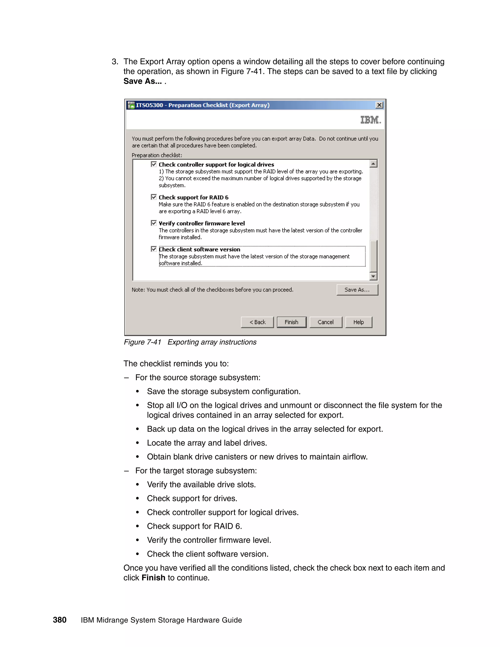 3. The Export Array option opens a window detailing all the steps to cover before continuing
                 the operation, as shown in Figure 7-41. The steps can be saved to a text file by clicking
                 Save As... .




                 Figure 7-41 Exporting array instructions

                 The checklist reminds you to:
                 – For the source storage subsystem:
                    •   Save the storage subsystem configuration.
                    •   Stop all I/O on the logical drives and unmount or disconnect the file system for the
                        logical drives contained in an array selected for export.
                    •   Back up data on the logical drives in the array selected for export.
                    •   Locate the array and label drives.
                    •   Obtain blank drive canisters or new drives to maintain airflow.
                 – For the target storage subsystem:
                    •   Verify the available drive slots.
                    •   Check support for drives.
                    •   Check controller support for logical drives.
                    •   Check support for RAID 6.
                    •   Verify the controller firmware level.
                    •   Check the client software version.
                 Once you have verified all the conditions listed, check the check box next to each item and
                 click Finish to continue.




380   IBM Midrange System Storage Hardware Guide
 