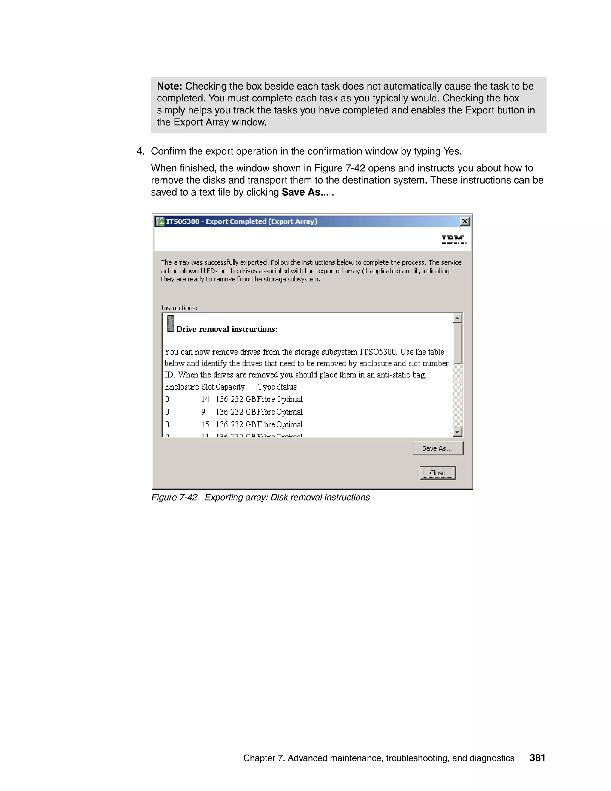 Note: Checking the box beside each task does not automatically cause the task to be
    completed. You must complete each task as you typically would. Checking the box
    simply helps you track the tasks you have completed and enables the Export button in
    the Export Array window.

4. Confirm the export operation in the confirmation window by typing Yes.
   When finished, the window shown in Figure 7-42 opens and instructs you about how to
   remove the disks and transport them to the destination system. These instructions can be
   saved to a text file by clicking Save As... .




   Figure 7-42 Exporting array: Disk removal instructions




                         Chapter 7. Advanced maintenance, troubleshooting, and diagnostics   381
 