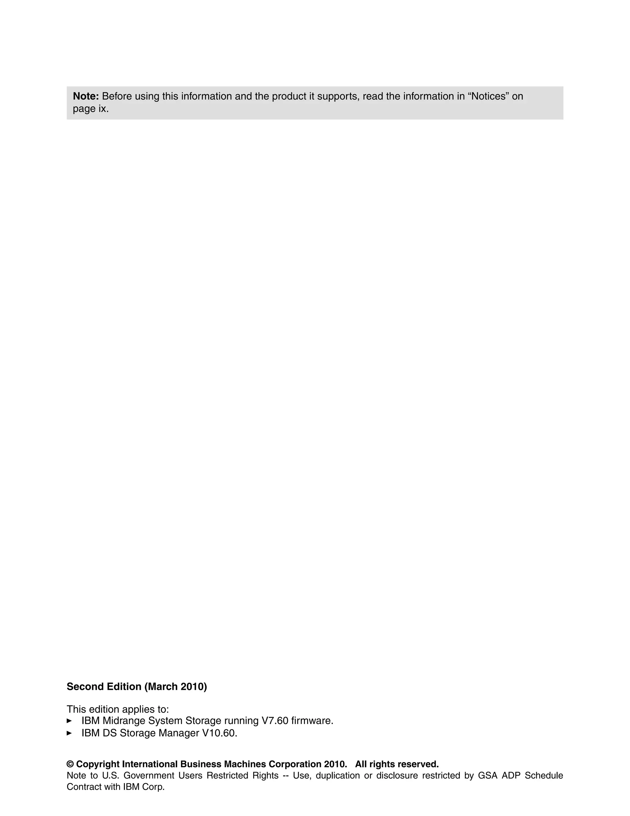 Note: Before using this information and the product it supports, read the information in “Notices” on
 page ix.




Second Edition (March 2010)

This edition applies to:
   IBM Midrange System Storage running V7.60 firmware.
   IBM DS Storage Manager V10.60.


© Copyright International Business Machines Corporation 2010. All rights reserved.
Note to U.S. Government Users Restricted Rights -- Use, duplication or disclosure restricted by GSA ADP Schedule
Contract with IBM Corp.
 
