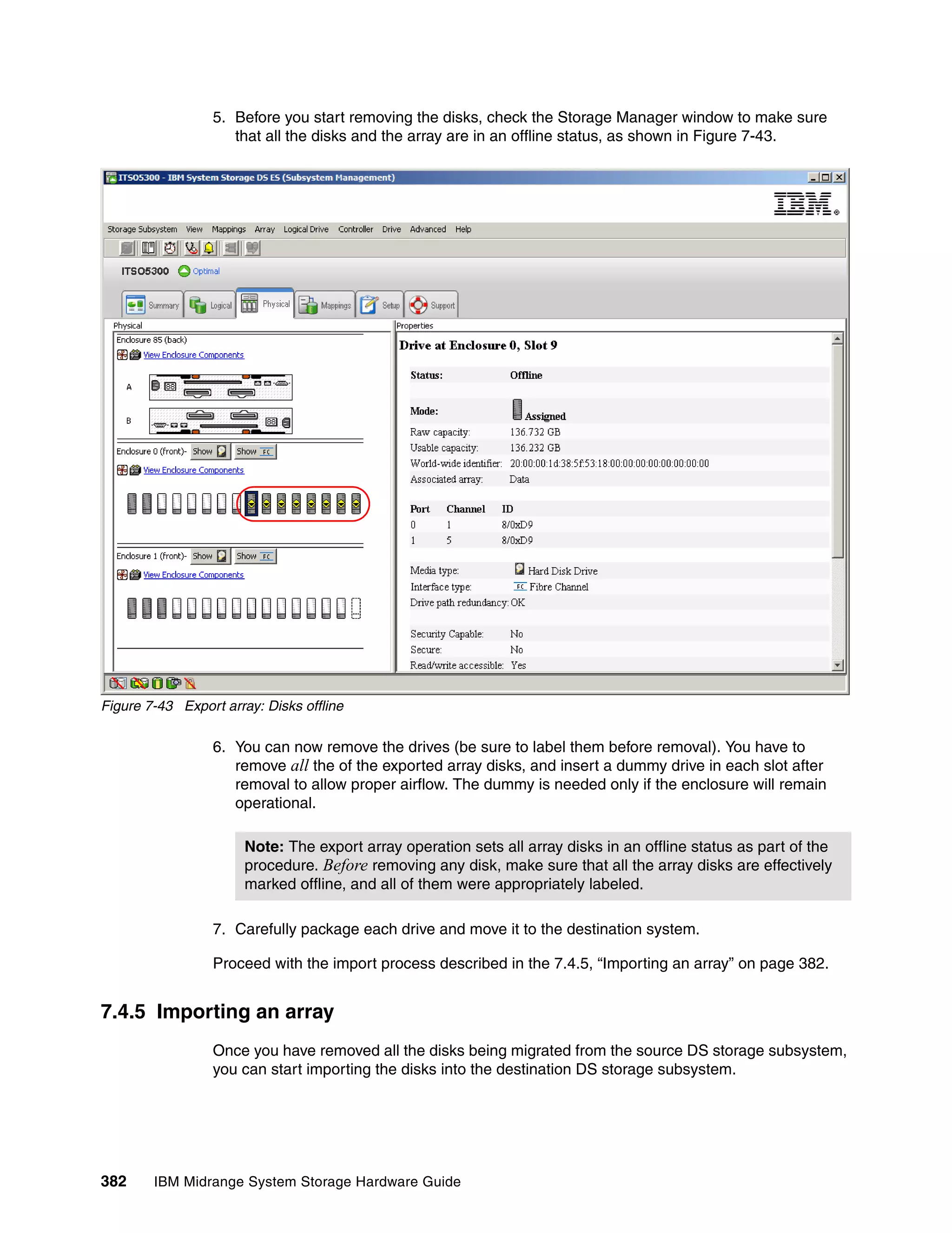 5. Before you start removing the disks, check the Storage Manager window to make sure
                     that all the disks and the array are in an offline status, as shown in Figure 7-43.




Figure 7-43 Export array: Disks offline

                  6. You can now remove the drives (be sure to label them before removal). You have to
                     remove all the of the exported array disks, and insert a dummy drive in each slot after
                     removal to allow proper airflow. The dummy is needed only if the enclosure will remain
                     operational.

                       Note: The export array operation sets all array disks in an offline status as part of the
                       procedure. Before removing any disk, make sure that all the array disks are effectively
                       marked offline, and all of them were appropriately labeled.

                  7. Carefully package each drive and move it to the destination system.

                  Proceed with the import process described in the 7.4.5, “Importing an array” on page 382.


7.4.5 Importing an array
                  Once you have removed all the disks being migrated from the source DS storage subsystem,
                  you can start importing the disks into the destination DS storage subsystem.




382     IBM Midrange System Storage Hardware Guide
 