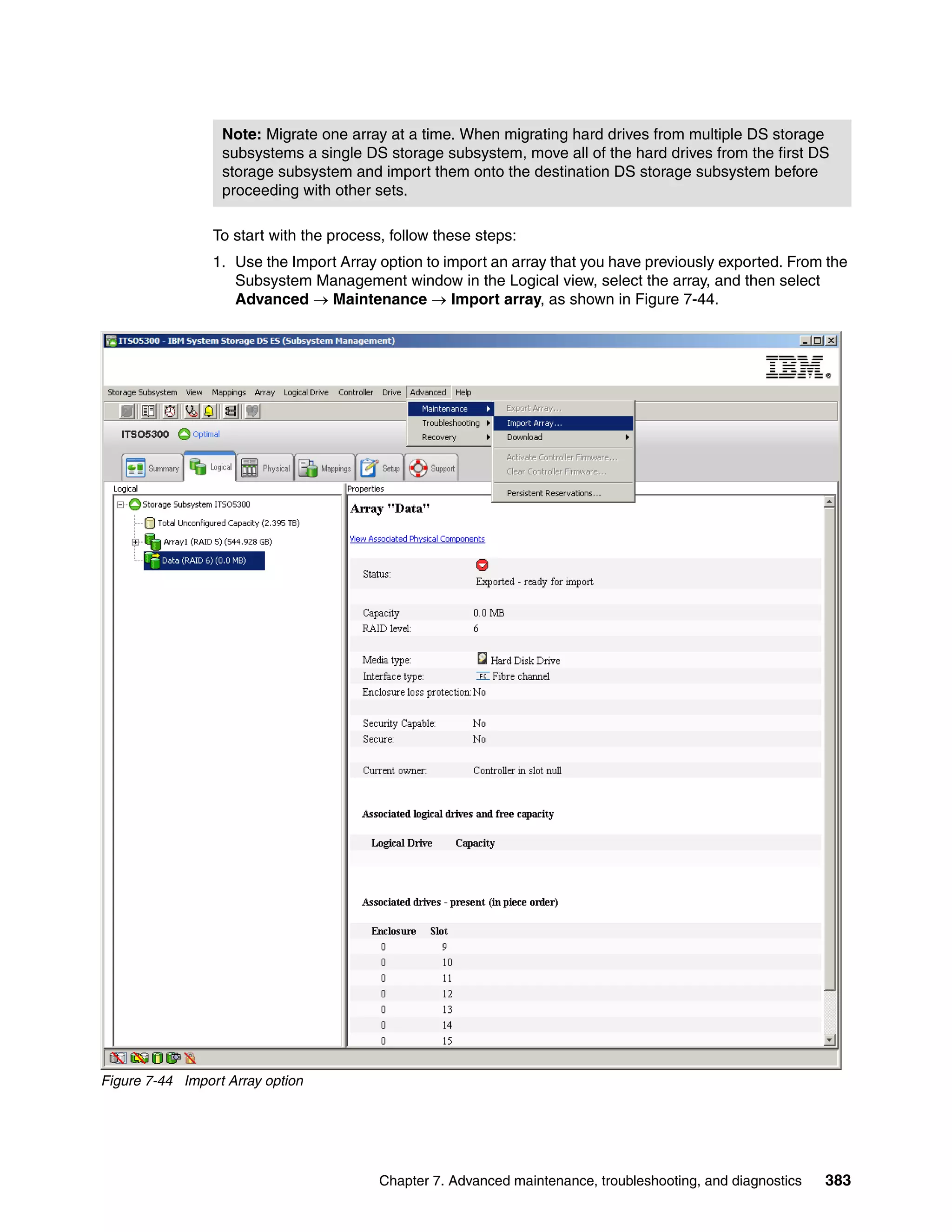 Note: Migrate one array at a time. When migrating hard drives from multiple DS storage
                  subsystems a single DS storage subsystem, move all of the hard drives from the first DS
                  storage subsystem and import them onto the destination DS storage subsystem before
                  proceeding with other sets.

                 To start with the process, follow these steps:
                 1. Use the Import Array option to import an array that you have previously exported. From the
                    Subsystem Management window in the Logical view, select the array, and then select
                    Advanced  Maintenance  Import array, as shown in Figure 7-44.




Figure 7-44 Import Array option




                                          Chapter 7. Advanced maintenance, troubleshooting, and diagnostics   383
 