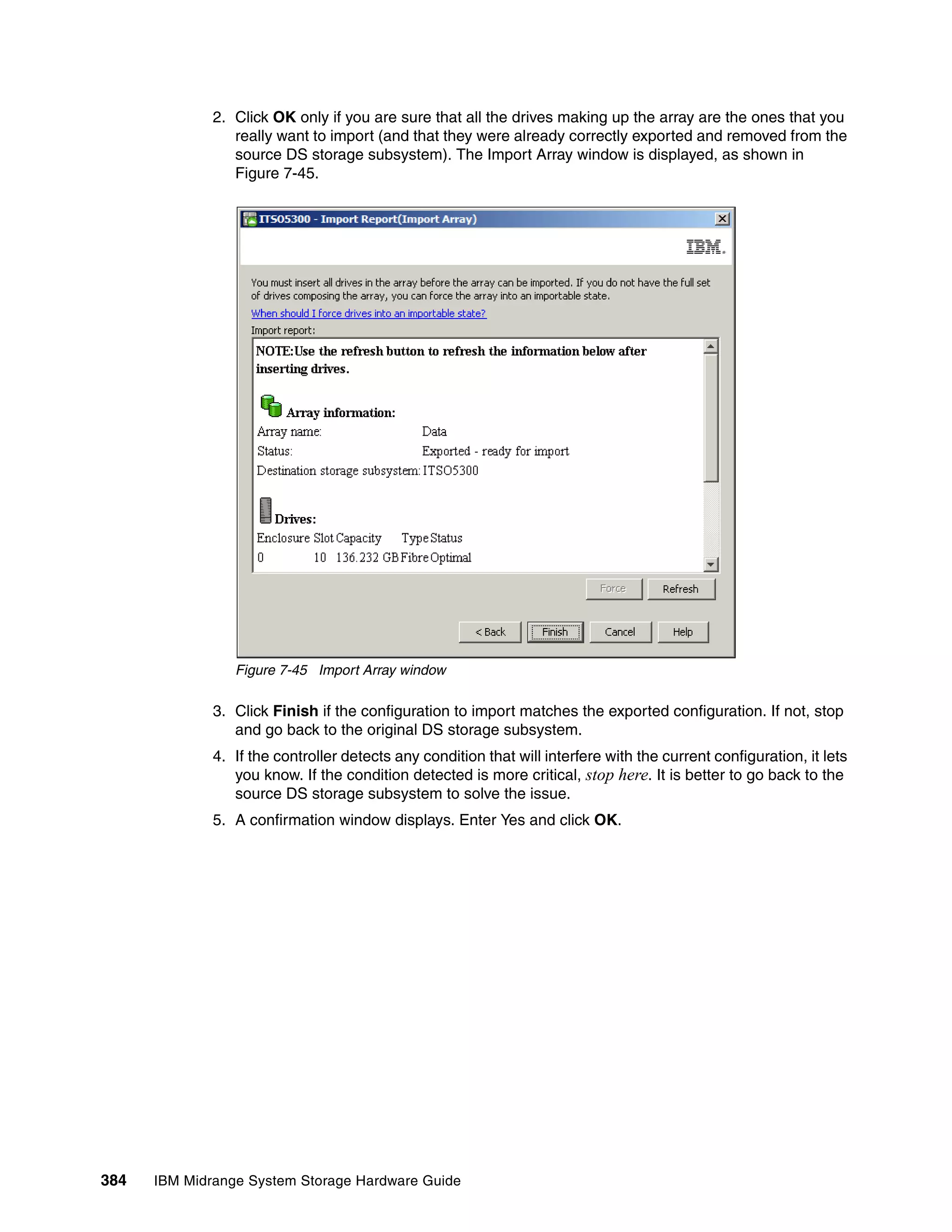 2. Click OK only if you are sure that all the drives making up the array are the ones that you
                 really want to import (and that they were already correctly exported and removed from the
                 source DS storage subsystem). The Import Array window is displayed, as shown in
                 Figure 7-45.




                 Figure 7-45 Import Array window

              3. Click Finish if the configuration to import matches the exported configuration. If not, stop
                 and go back to the original DS storage subsystem.
              4. If the controller detects any condition that will interfere with the current configuration, it lets
                 you know. If the condition detected is more critical, stop here. It is better to go back to the
                 source DS storage subsystem to solve the issue.
              5. A confirmation window displays. Enter Yes and click OK.




384   IBM Midrange System Storage Hardware Guide
 