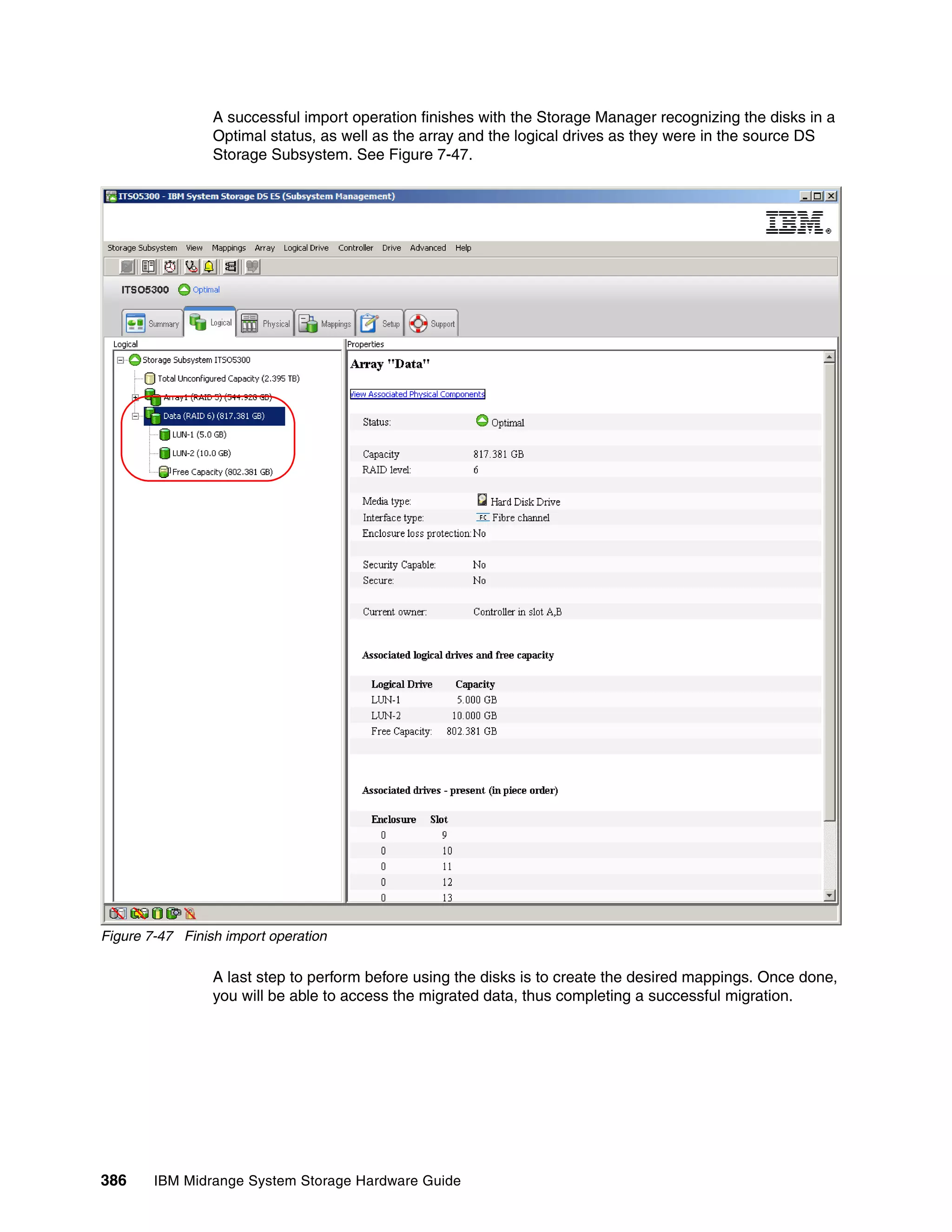 A successful import operation finishes with the Storage Manager recognizing the disks in a
                 Optimal status, as well as the array and the logical drives as they were in the source DS
                 Storage Subsystem. See Figure 7-47.




Figure 7-47 Finish import operation

                 A last step to perform before using the disks is to create the desired mappings. Once done,
                 you will be able to access the migrated data, thus completing a successful migration.




386     IBM Midrange System Storage Hardware Guide
 