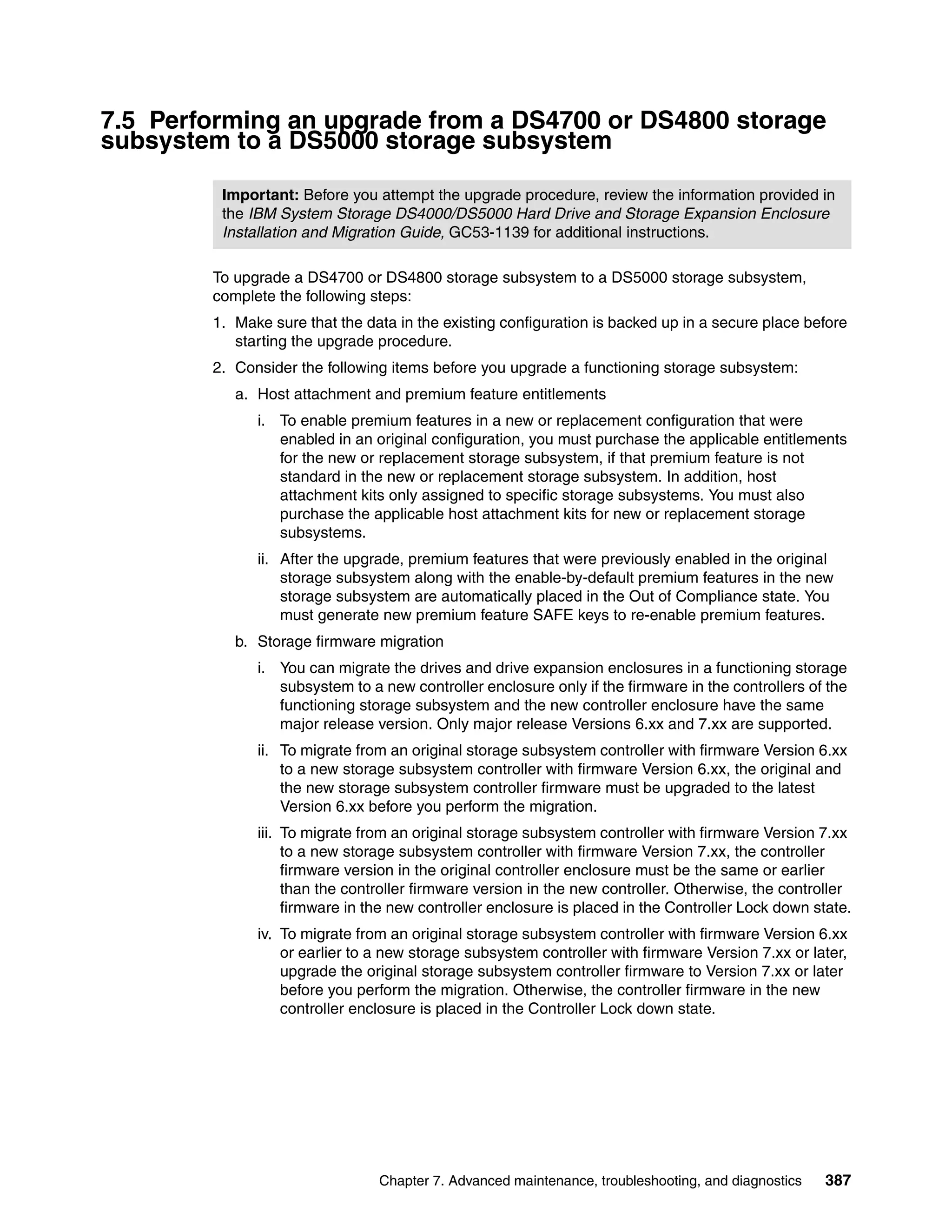 7.5 Performing an upgrade from a DS4700 or DS4800 storage
subsystem to a DS5000 storage subsystem

         Important: Before you attempt the upgrade procedure, review the information provided in
         the IBM System Storage DS4000/DS5000 Hard Drive and Storage Expansion Enclosure
         Installation and Migration Guide, GC53-1139 for additional instructions.

        To upgrade a DS4700 or DS4800 storage subsystem to a DS5000 storage subsystem,
        complete the following steps:
        1. Make sure that the data in the existing configuration is backed up in a secure place before
           starting the upgrade procedure.
        2. Consider the following items before you upgrade a functioning storage subsystem:
           a. Host attachment and premium feature entitlements
              i. To enable premium features in a new or replacement configuration that were
                 enabled in an original configuration, you must purchase the applicable entitlements
                 for the new or replacement storage subsystem, if that premium feature is not
                 standard in the new or replacement storage subsystem. In addition, host
                 attachment kits only assigned to specific storage subsystems. You must also
                 purchase the applicable host attachment kits for new or replacement storage
                 subsystems.
              ii. After the upgrade, premium features that were previously enabled in the original
                  storage subsystem along with the enable-by-default premium features in the new
                  storage subsystem are automatically placed in the Out of Compliance state. You
                  must generate new premium feature SAFE keys to re-enable premium features.
           b. Storage firmware migration
              i. You can migrate the drives and drive expansion enclosures in a functioning storage
                 subsystem to a new controller enclosure only if the firmware in the controllers of the
                 functioning storage subsystem and the new controller enclosure have the same
                 major release version. Only major release Versions 6.xx and 7.xx are supported.
              ii. To migrate from an original storage subsystem controller with firmware Version 6.xx
                  to a new storage subsystem controller with firmware Version 6.xx, the original and
                  the new storage subsystem controller firmware must be upgraded to the latest
                  Version 6.xx before you perform the migration.
              iii. To migrate from an original storage subsystem controller with firmware Version 7.xx
                   to a new storage subsystem controller with firmware Version 7.xx, the controller
                   firmware version in the original controller enclosure must be the same or earlier
                   than the controller firmware version in the new controller. Otherwise, the controller
                   firmware in the new controller enclosure is placed in the Controller Lock down state.
              iv. To migrate from an original storage subsystem controller with firmware Version 6.xx
                  or earlier to a new storage subsystem controller with firmware Version 7.xx or later,
                  upgrade the original storage subsystem controller firmware to Version 7.xx or later
                  before you perform the migration. Otherwise, the controller firmware in the new
                  controller enclosure is placed in the Controller Lock down state.




                                Chapter 7. Advanced maintenance, troubleshooting, and diagnostics   387
 