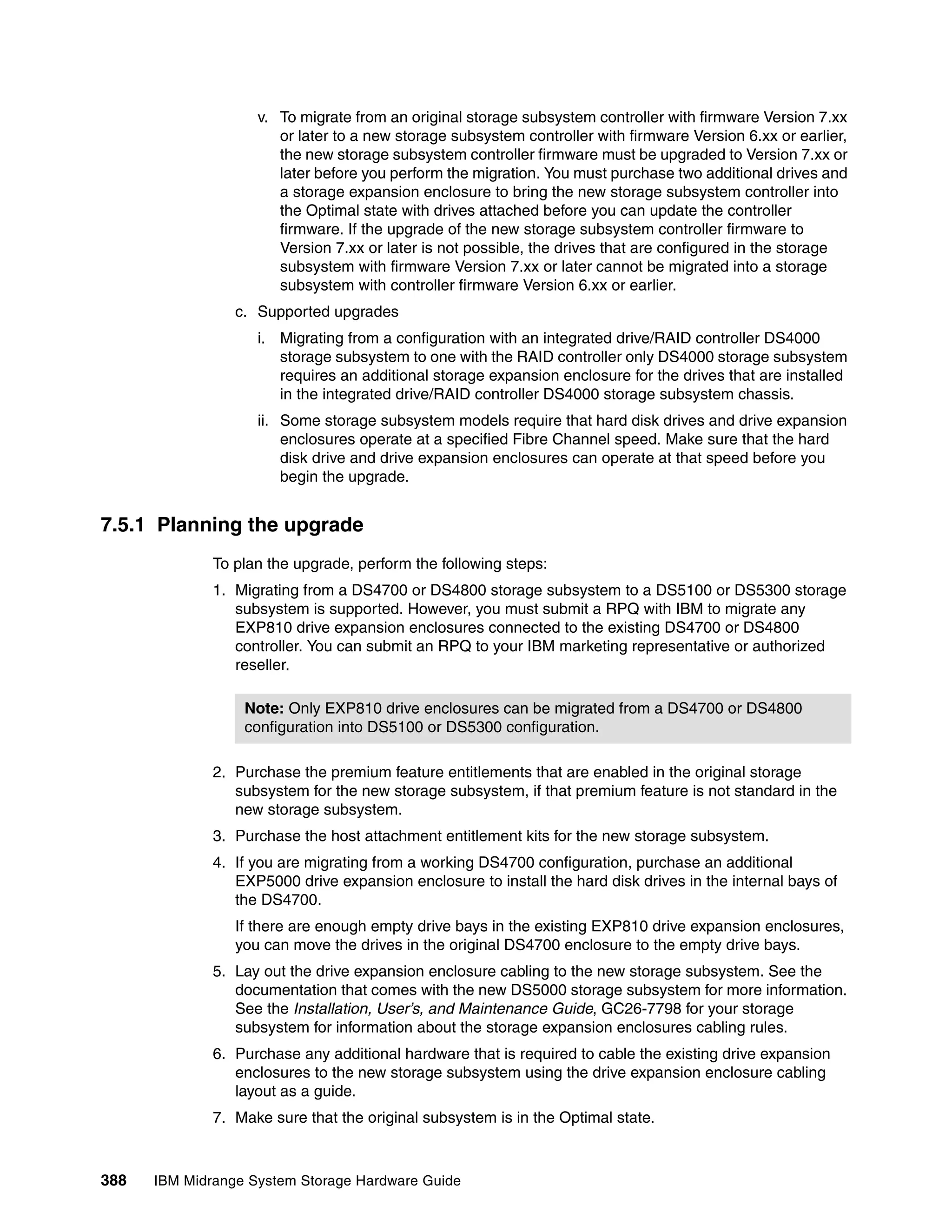 v. To migrate from an original storage subsystem controller with firmware Version 7.xx
                       or later to a new storage subsystem controller with firmware Version 6.xx or earlier,
                       the new storage subsystem controller firmware must be upgraded to Version 7.xx or
                       later before you perform the migration. You must purchase two additional drives and
                       a storage expansion enclosure to bring the new storage subsystem controller into
                       the Optimal state with drives attached before you can update the controller
                       firmware. If the upgrade of the new storage subsystem controller firmware to
                       Version 7.xx or later is not possible, the drives that are configured in the storage
                       subsystem with firmware Version 7.xx or later cannot be migrated into a storage
                       subsystem with controller firmware Version 6.xx or earlier.
                 c. Supported upgrades
                    i. Migrating from a configuration with an integrated drive/RAID controller DS4000
                       storage subsystem to one with the RAID controller only DS4000 storage subsystem
                       requires an additional storage expansion enclosure for the drives that are installed
                       in the integrated drive/RAID controller DS4000 storage subsystem chassis.
                    ii. Some storage subsystem models require that hard disk drives and drive expansion
                        enclosures operate at a specified Fibre Channel speed. Make sure that the hard
                        disk drive and drive expansion enclosures can operate at that speed before you
                        begin the upgrade.


7.5.1 Planning the upgrade
              To plan the upgrade, perform the following steps:
              1. Migrating from a DS4700 or DS4800 storage subsystem to a DS5100 or DS5300 storage
                 subsystem is supported. However, you must submit a RPQ with IBM to migrate any
                 EXP810 drive expansion enclosures connected to the existing DS4700 or DS4800
                 controller. You can submit an RPQ to your IBM marketing representative or authorized
                 reseller.

                  Note: Only EXP810 drive enclosures can be migrated from a DS4700 or DS4800
                  configuration into DS5100 or DS5300 configuration.

              2. Purchase the premium feature entitlements that are enabled in the original storage
                 subsystem for the new storage subsystem, if that premium feature is not standard in the
                 new storage subsystem.
              3. Purchase the host attachment entitlement kits for the new storage subsystem.
              4. If you are migrating from a working DS4700 configuration, purchase an additional
                 EXP5000 drive expansion enclosure to install the hard disk drives in the internal bays of
                 the DS4700.
                 If there are enough empty drive bays in the existing EXP810 drive expansion enclosures,
                 you can move the drives in the original DS4700 enclosure to the empty drive bays.
              5. Lay out the drive expansion enclosure cabling to the new storage subsystem. See the
                 documentation that comes with the new DS5000 storage subsystem for more information.
                 See the Installation, User’s, and Maintenance Guide, GC26-7798 for your storage
                 subsystem for information about the storage expansion enclosures cabling rules.
              6. Purchase any additional hardware that is required to cable the existing drive expansion
                 enclosures to the new storage subsystem using the drive expansion enclosure cabling
                 layout as a guide.
              7. Make sure that the original subsystem is in the Optimal state.



388   IBM Midrange System Storage Hardware Guide
 