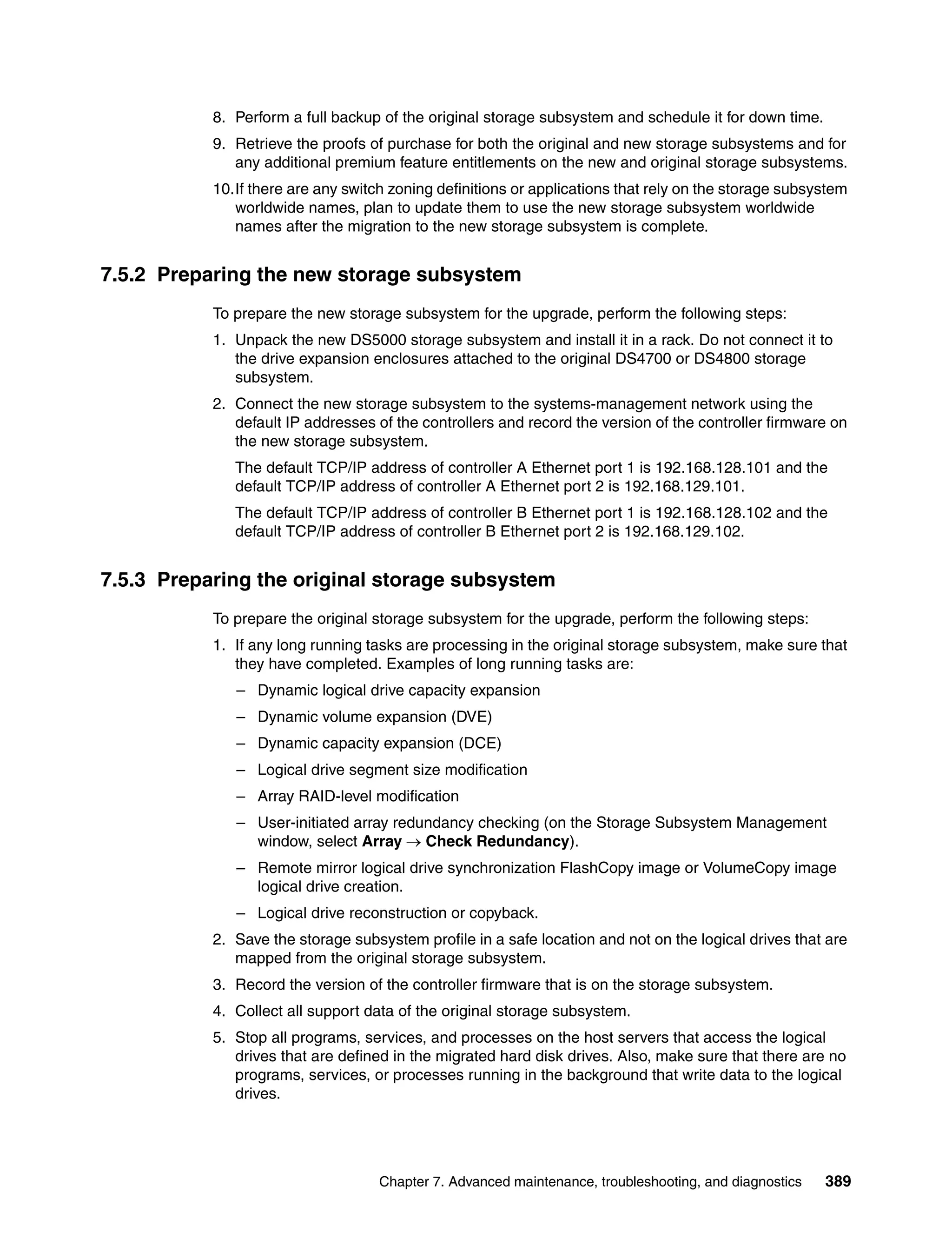 8. Perform a full backup of the original storage subsystem and schedule it for down time.
           9. Retrieve the proofs of purchase for both the original and new storage subsystems and for
              any additional premium feature entitlements on the new and original storage subsystems.
           10.If there are any switch zoning definitions or applications that rely on the storage subsystem
              worldwide names, plan to update them to use the new storage subsystem worldwide
              names after the migration to the new storage subsystem is complete.


7.5.2 Preparing the new storage subsystem
           To prepare the new storage subsystem for the upgrade, perform the following steps:
           1. Unpack the new DS5000 storage subsystem and install it in a rack. Do not connect it to
              the drive expansion enclosures attached to the original DS4700 or DS4800 storage
              subsystem.
           2. Connect the new storage subsystem to the systems-management network using the
              default IP addresses of the controllers and record the version of the controller firmware on
              the new storage subsystem.
              The default TCP/IP address of controller A Ethernet port 1 is 192.168.128.101 and the
              default TCP/IP address of controller A Ethernet port 2 is 192.168.129.101.
              The default TCP/IP address of controller B Ethernet port 1 is 192.168.128.102 and the
              default TCP/IP address of controller B Ethernet port 2 is 192.168.129.102.


7.5.3 Preparing the original storage subsystem
           To prepare the original storage subsystem for the upgrade, perform the following steps:
           1. If any long running tasks are processing in the original storage subsystem, make sure that
              they have completed. Examples of long running tasks are:
              – Dynamic logical drive capacity expansion
              – Dynamic volume expansion (DVE)
              – Dynamic capacity expansion (DCE)
              – Logical drive segment size modification
              – Array RAID-level modification
              – User-initiated array redundancy checking (on the Storage Subsystem Management
                window, select Array  Check Redundancy).
              – Remote mirror logical drive synchronization FlashCopy image or VolumeCopy image
                logical drive creation.
              – Logical drive reconstruction or copyback.
           2. Save the storage subsystem profile in a safe location and not on the logical drives that are
              mapped from the original storage subsystem.
           3. Record the version of the controller firmware that is on the storage subsystem.
           4. Collect all support data of the original storage subsystem.
           5. Stop all programs, services, and processes on the host servers that access the logical
              drives that are defined in the migrated hard disk drives. Also, make sure that there are no
              programs, services, or processes running in the background that write data to the logical
              drives.




                                    Chapter 7. Advanced maintenance, troubleshooting, and diagnostics   389
 