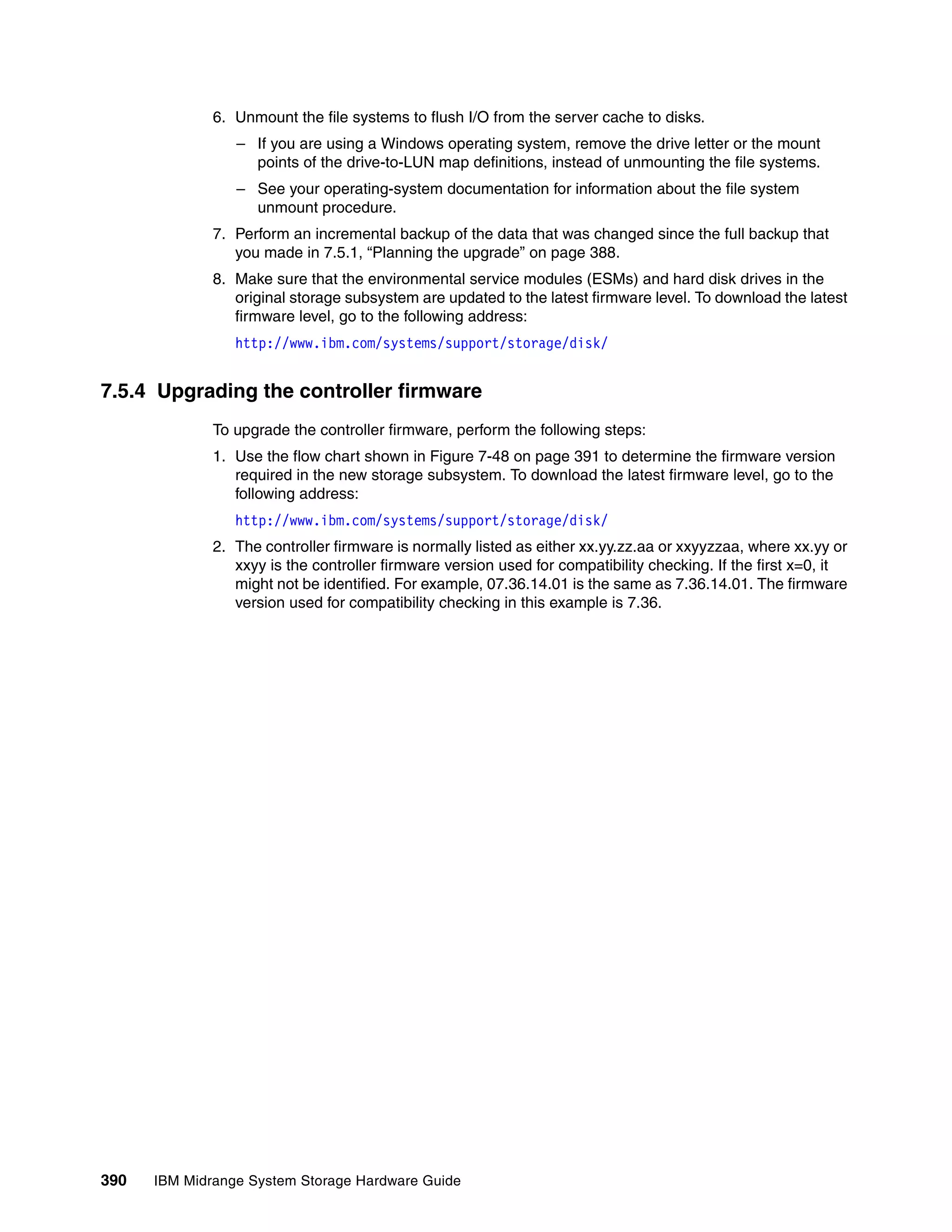 6. Unmount the file systems to flush I/O from the server cache to disks.
                 – If you are using a Windows operating system, remove the drive letter or the mount
                   points of the drive-to-LUN map definitions, instead of unmounting the file systems.
                 – See your operating-system documentation for information about the file system
                   unmount procedure.
              7. Perform an incremental backup of the data that was changed since the full backup that
                 you made in 7.5.1, “Planning the upgrade” on page 388.
              8. Make sure that the environmental service modules (ESMs) and hard disk drives in the
                 original storage subsystem are updated to the latest firmware level. To download the latest
                 firmware level, go to the following address:
                 http://www.ibm.com/systems/support/storage/disk/


7.5.4 Upgrading the controller firmware
              To upgrade the controller firmware, perform the following steps:
              1. Use the flow chart shown in Figure 7-48 on page 391 to determine the firmware version
                 required in the new storage subsystem. To download the latest firmware level, go to the
                 following address:
                 http://www.ibm.com/systems/support/storage/disk/
              2. The controller firmware is normally listed as either xx.yy.zz.aa or xxyyzzaa, where xx.yy or
                 xxyy is the controller firmware version used for compatibility checking. If the first x=0, it
                 might not be identified. For example, 07.36.14.01 is the same as 7.36.14.01. The firmware
                 version used for compatibility checking in this example is 7.36.




390   IBM Midrange System Storage Hardware Guide
 