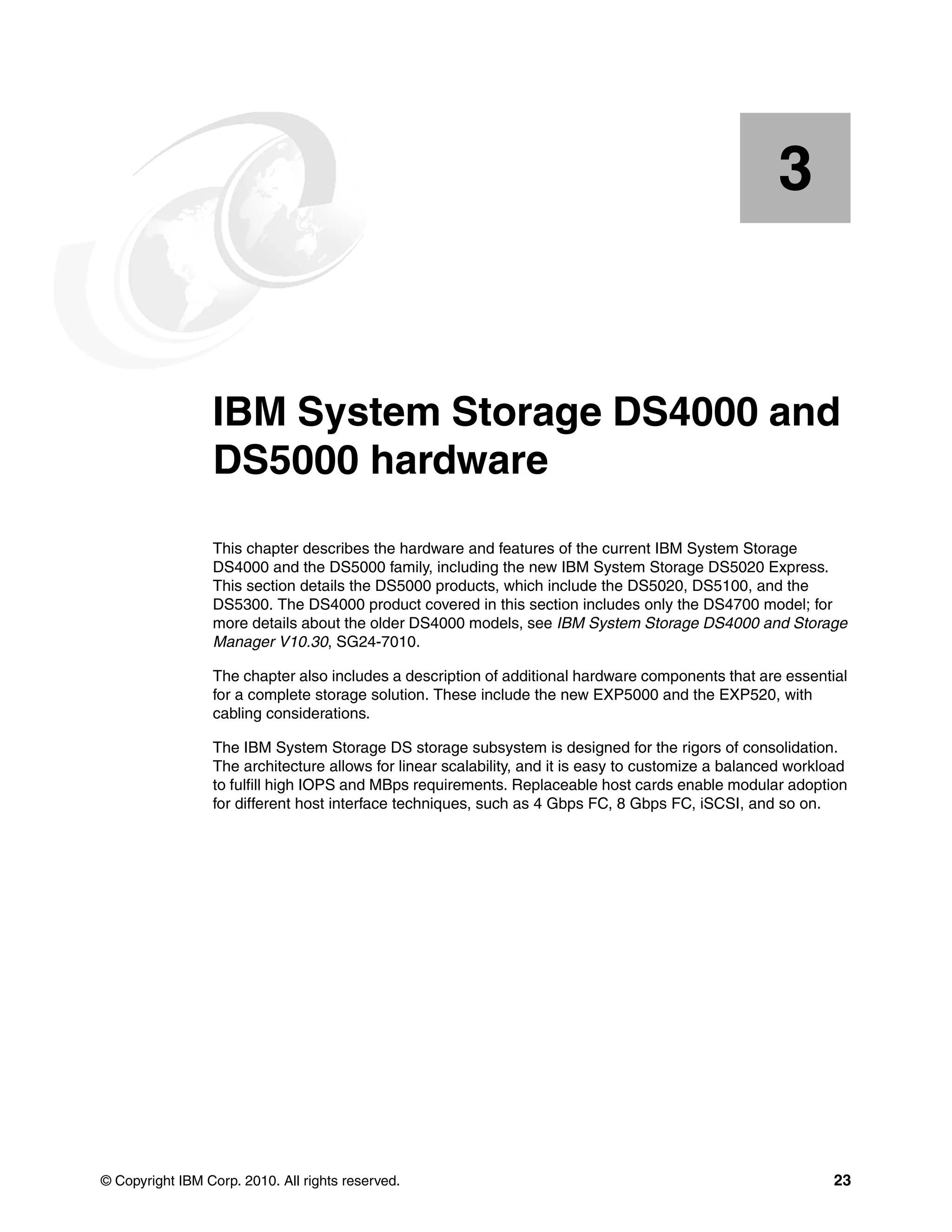 3


    Chapter 3.   IBM System Storage DS4000 and
                 DS5000 hardware
                 This chapter describes the hardware and features of the current IBM System Storage
                 DS4000 and the DS5000 family, including the new IBM System Storage DS5020 Express.
                 This section details the DS5000 products, which include the DS5020, DS5100, and the
                 DS5300. The DS4000 product covered in this section includes only the DS4700 model; for
                 more details about the older DS4000 models, see IBM System Storage DS4000 and Storage
                 Manager V10.30, SG24-7010.

                 The chapter also includes a description of additional hardware components that are essential
                 for a complete storage solution. These include the new EXP5000 and the EXP520, with
                 cabling considerations.

                 The IBM System Storage DS storage subsystem is designed for the rigors of consolidation.
                 The architecture allows for linear scalability, and it is easy to customize a balanced workload
                 to fulfill high IOPS and MBps requirements. Replaceable host cards enable modular adoption
                 for different host interface techniques, such as 4 Gbps FC, 8 Gbps FC, iSCSI, and so on.




© Copyright IBM Corp. 2010. All rights reserved.                                                             23
 