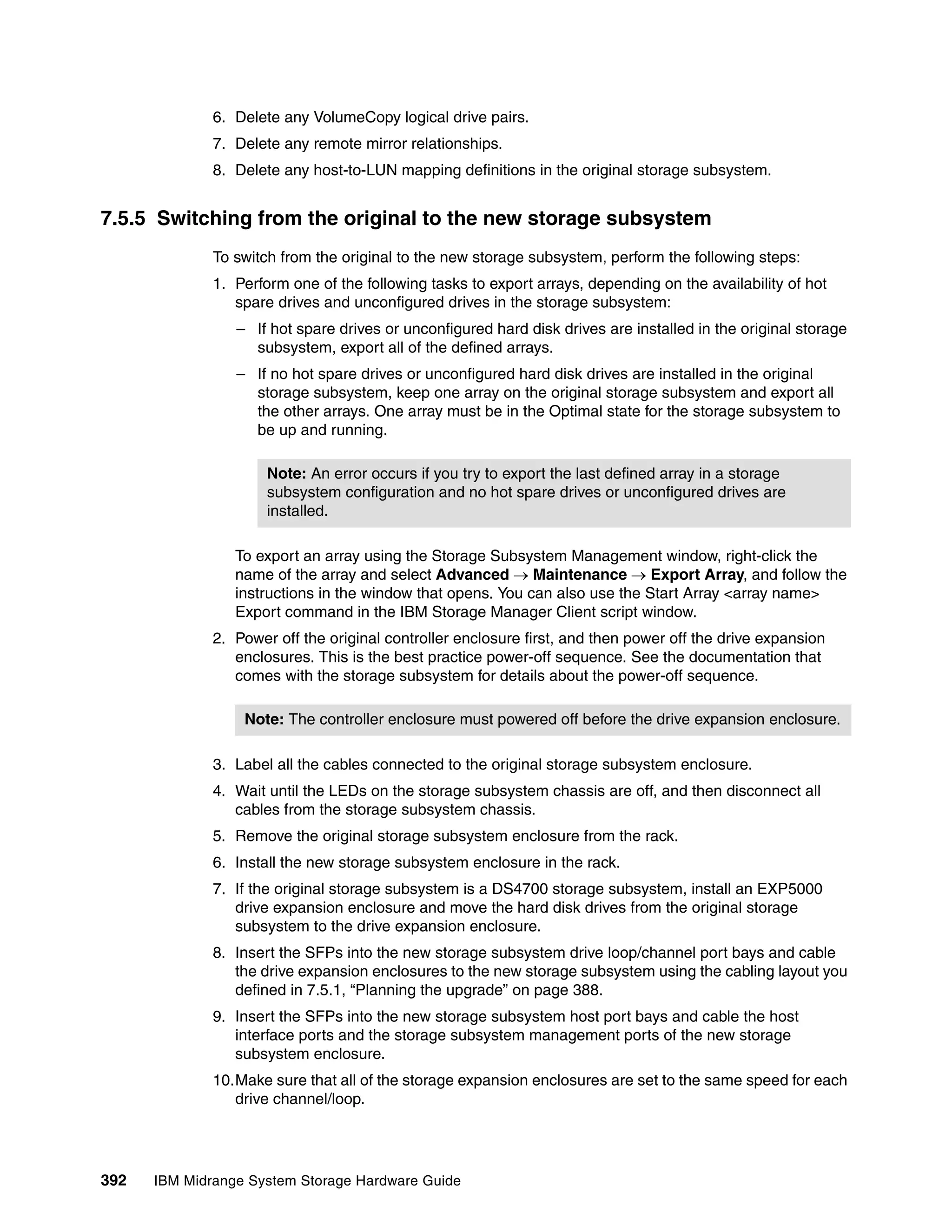 6. Delete any VolumeCopy logical drive pairs.
              7. Delete any remote mirror relationships.
              8. Delete any host-to-LUN mapping definitions in the original storage subsystem.


7.5.5 Switching from the original to the new storage subsystem
              To switch from the original to the new storage subsystem, perform the following steps:
              1. Perform one of the following tasks to export arrays, depending on the availability of hot
                 spare drives and unconfigured drives in the storage subsystem:
                 – If hot spare drives or unconfigured hard disk drives are installed in the original storage
                   subsystem, export all of the defined arrays.
                 – If no hot spare drives or unconfigured hard disk drives are installed in the original
                   storage subsystem, keep one array on the original storage subsystem and export all
                   the other arrays. One array must be in the Optimal state for the storage subsystem to
                   be up and running.

                      Note: An error occurs if you try to export the last defined array in a storage
                      subsystem configuration and no hot spare drives or unconfigured drives are
                      installed.

                 To export an array using the Storage Subsystem Management window, right-click the
                 name of the array and select Advanced  Maintenance  Export Array, and follow the
                 instructions in the window that opens. You can also use the Start Array <array name>
                 Export command in the IBM Storage Manager Client script window.
              2. Power off the original controller enclosure first, and then power off the drive expansion
                 enclosures. This is the best practice power-off sequence. See the documentation that
                 comes with the storage subsystem for details about the power-off sequence.

                  Note: The controller enclosure must powered off before the drive expansion enclosure.

              3. Label all the cables connected to the original storage subsystem enclosure.
              4. Wait until the LEDs on the storage subsystem chassis are off, and then disconnect all
                 cables from the storage subsystem chassis.
              5. Remove the original storage subsystem enclosure from the rack.
              6. Install the new storage subsystem enclosure in the rack.
              7. If the original storage subsystem is a DS4700 storage subsystem, install an EXP5000
                 drive expansion enclosure and move the hard disk drives from the original storage
                 subsystem to the drive expansion enclosure.
              8. Insert the SFPs into the new storage subsystem drive loop/channel port bays and cable
                 the drive expansion enclosures to the new storage subsystem using the cabling layout you
                 defined in 7.5.1, “Planning the upgrade” on page 388.
              9. Insert the SFPs into the new storage subsystem host port bays and cable the host
                 interface ports and the storage subsystem management ports of the new storage
                 subsystem enclosure.
              10.Make sure that all of the storage expansion enclosures are set to the same speed for each
                 drive channel/loop.




392   IBM Midrange System Storage Hardware Guide
 