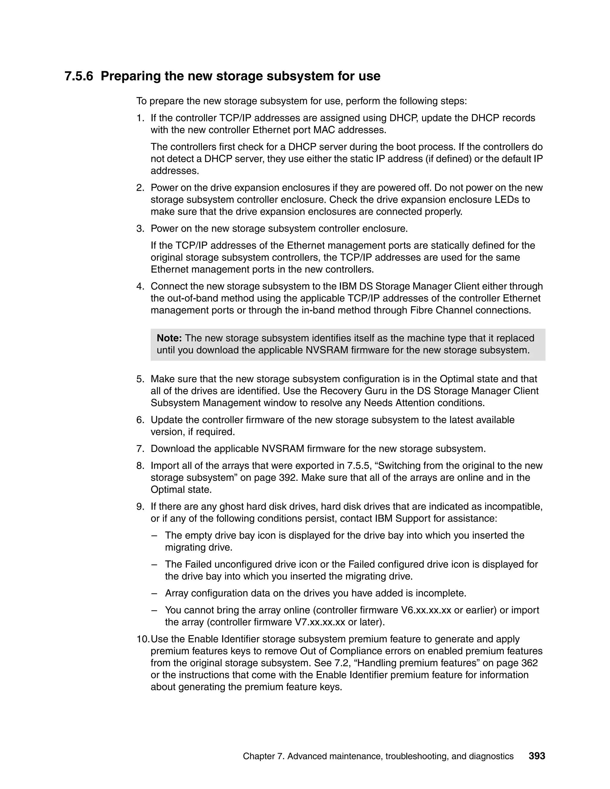 7.5.6 Preparing the new storage subsystem for use
           To prepare the new storage subsystem for use, perform the following steps:
           1. If the controller TCP/IP addresses are assigned using DHCP, update the DHCP records
              with the new controller Ethernet port MAC addresses.
              The controllers first check for a DHCP server during the boot process. If the controllers do
              not detect a DHCP server, they use either the static IP address (if defined) or the default IP
              addresses.
           2. Power on the drive expansion enclosures if they are powered off. Do not power on the new
              storage subsystem controller enclosure. Check the drive expansion enclosure LEDs to
              make sure that the drive expansion enclosures are connected properly.
           3. Power on the new storage subsystem controller enclosure.
              If the TCP/IP addresses of the Ethernet management ports are statically defined for the
              original storage subsystem controllers, the TCP/IP addresses are used for the same
              Ethernet management ports in the new controllers.
           4. Connect the new storage subsystem to the IBM DS Storage Manager Client either through
              the out-of-band method using the applicable TCP/IP addresses of the controller Ethernet
              management ports or through the in-band method through Fibre Channel connections.

               Note: The new storage subsystem identifies itself as the machine type that it replaced
               until you download the applicable NVSRAM firmware for the new storage subsystem.

           5. Make sure that the new storage subsystem configuration is in the Optimal state and that
              all of the drives are identified. Use the Recovery Guru in the DS Storage Manager Client
              Subsystem Management window to resolve any Needs Attention conditions.
           6. Update the controller firmware of the new storage subsystem to the latest available
              version, if required.
           7. Download the applicable NVSRAM firmware for the new storage subsystem.
           8. Import all of the arrays that were exported in 7.5.5, “Switching from the original to the new
              storage subsystem” on page 392. Make sure that all of the arrays are online and in the
              Optimal state.
           9. If there are any ghost hard disk drives, hard disk drives that are indicated as incompatible,
              or if any of the following conditions persist, contact IBM Support for assistance:
              – The empty drive bay icon is displayed for the drive bay into which you inserted the
                migrating drive.
              – The Failed unconfigured drive icon or the Failed configured drive icon is displayed for
                the drive bay into which you inserted the migrating drive.
              – Array configuration data on the drives you have added is incomplete.
              – You cannot bring the array online (controller firmware V6.xx.xx.xx or earlier) or import
                the array (controller firmware V7.xx.xx.xx or later).
           10.Use the Enable Identifier storage subsystem premium feature to generate and apply
              premium features keys to remove Out of Compliance errors on enabled premium features
              from the original storage subsystem. See 7.2, “Handling premium features” on page 362
              or the instructions that come with the Enable Identifier premium feature for information
              about generating the premium feature keys.




                                    Chapter 7. Advanced maintenance, troubleshooting, and diagnostics   393
 