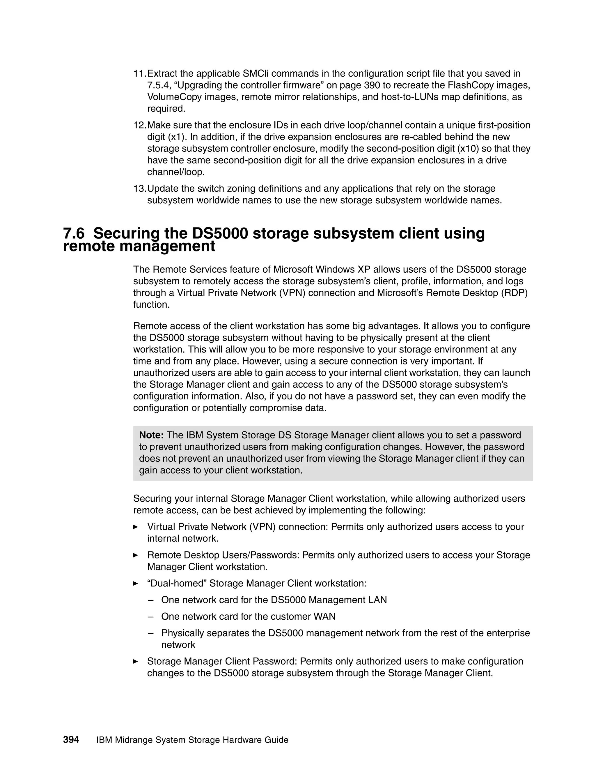 11.Extract the applicable SMCli commands in the configuration script file that you saved in
                 7.5.4, “Upgrading the controller firmware” on page 390 to recreate the FlashCopy images,
                 VolumeCopy images, remote mirror relationships, and host-to-LUNs map definitions, as
                 required.
              12.Make sure that the enclosure IDs in each drive loop/channel contain a unique first-position
                 digit (x1). In addition, if the drive expansion enclosures are re-cabled behind the new
                 storage subsystem controller enclosure, modify the second-position digit (x10) so that they
                 have the same second-position digit for all the drive expansion enclosures in a drive
                 channel/loop.
              13.Update the switch zoning definitions and any applications that rely on the storage
                 subsystem worldwide names to use the new storage subsystem worldwide names.


7.6 Securing the DS5000 storage subsystem client using
remote management
              The Remote Services feature of Microsoft Windows XP allows users of the DS5000 storage
              subsystem to remotely access the storage subsystem’s client, profile, information, and logs
              through a Virtual Private Network (VPN) connection and Microsoft’s Remote Desktop (RDP)
              function.

              Remote access of the client workstation has some big advantages. It allows you to configure
              the DS5000 storage subsystem without having to be physically present at the client
              workstation. This will allow you to be more responsive to your storage environment at any
              time and from any place. However, using a secure connection is very important. If
              unauthorized users are able to gain access to your internal client workstation, they can launch
              the Storage Manager client and gain access to any of the DS5000 storage subsystem’s
              configuration information. Also, if you do not have a password set, they can even modify the
              configuration or potentially compromise data.

               Note: The IBM System Storage DS Storage Manager client allows you to set a password
               to prevent unauthorized users from making configuration changes. However, the password
               does not prevent an unauthorized user from viewing the Storage Manager client if they can
               gain access to your client workstation.

              Securing your internal Storage Manager Client workstation, while allowing authorized users
              remote access, can be best achieved by implementing the following:
                 Virtual Private Network (VPN) connection: Permits only authorized users access to your
                 internal network.
                 Remote Desktop Users/Passwords: Permits only authorized users to access your Storage
                 Manager Client workstation.
                 “Dual-homed” Storage Manager Client workstation:
                 – One network card for the DS5000 Management LAN
                 – One network card for the customer WAN
                 – Physically separates the DS5000 management network from the rest of the enterprise
                   network
                 Storage Manager Client Password: Permits only authorized users to make configuration
                 changes to the DS5000 storage subsystem through the Storage Manager Client.




394   IBM Midrange System Storage Hardware Guide
 